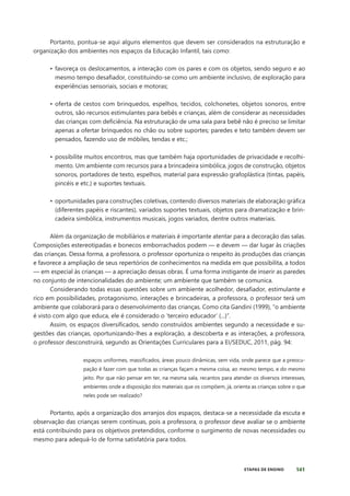 141
ETAPAS DE ENSINO
Portanto, pontua-se aqui alguns elementos que devem ser considerados na estruturação e
organização dos ambientes nos espaços da Educação Infantil, tais como:
• favoreça os deslocamentos, a interação com os pares e com os objetos, sendo seguro e ao
mesmo tempo desafiador, constituindo-se como um ambiente inclusivo, de exploração para
experiências sensoriais, sociais e motoras;
• oferta de cestos com brinquedos, espelhos, tecidos, colchonetes, objetos sonoros, entre
outros, são recursos estimulantes para bebês e crianças, além de considerar as necessidades
das crianças com deficiência. Na estruturação de uma sala para bebê não é preciso se limitar
apenas a ofertar brinquedos no chão ou sobre suportes; paredes e teto também devem ser
pensados, fazendo uso de móbiles, tendas e etc.;
• possibilite muitos encontros, mas que também haja oportunidades de privacidade e recolhi-
mento. Um ambiente com recursos para a brincadeira simbólica, jogos de construção, objetos
sonoros, portadores de texto, espelhos, material para expressão grafoplástica (tintas, papéis,
pincéis e etc.) e suportes textuais.
• oportunidades para construções coletivas, contendo diversos materiais de elaboração gráfica
(diferentes papéis e riscantes), variados suportes textuais, objetos para dramatização e brin-
cadeira simbólica, instrumentos musicais, jogos variados, dentre outros materiais.
Além da organização de mobiliários e materiais é importante atentar para a decoração das salas.
Composições estereotipadas e bonecos emborrachados podem — e devem — dar lugar às criações
das crianças. Dessa forma, a professora, o professor oportuniza o respeito às produções das crianças
e favorece a ampliação de seus repertórios de conhecimentos na medida em que possibilita, a todos
— em especial às crianças — a apreciação dessas obras. É uma forma instigante de inserir as paredes
no conjunto de intencionalidades do ambiente; um ambiente que também se comunica.
Considerando todas essas questões sobre um ambiente acolhedor, desafiador, estimulante e
rico em possibilidades, protagonismo, interações e brincadeiras, a professora, o professor terá um
ambiente que colaborará para o desenvolvimento das crianças. Como cita Gandini (1999), “o ambiente
é visto com algo que educa, ele é considerado o ‘terceiro educador’ (...)”.
Assim, os espaços diversificados, sendo construídos ambientes segundo a necessidade e su-
gestões das crianças, oportunizando-lhes a exploração, a descoberta e as interações, a professora,
o professor desconstruirá, segundo as Orientações Curriculares para a EI/SEDUC, 2011, pág. 94:
espaços uniformes, massificados, áreas pouco dinâmicas, sem vida, onde parece que a preocu-
pação é fazer com que todas as crianças façam a mesma coisa, ao mesmo tempo, e do mesmo
jeito. Por que não pensar em ter, na mesma sala, recantos para atender os diversos interesses,
ambientes onde a disposição dos materiais que os compõem, já, orienta as crianças sobre o que
neles pode ser realizado?
Portanto, após a organização dos arranjos dos espaços, destaca-se a necessidade da escuta e
observação das crianças serem contínuas, pois a professora, o professor deve avaliar se o ambiente
está contribuindo para os objetivos pretendidos, conforme o surgimento de novas necessidades ou
mesmo para adequá-lo de forma satisfatória para todos.
 