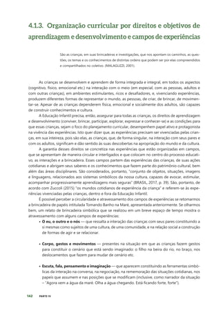 142 PARTE IV
4.1.3. Organização curricular por direitos e objetivos de
aprendizagem e desenvolvimento e campos de experiências
São as crianças, em suas brincadeiras e investigações, que nos apontam os caminhos, as ques-
tões, os temas e os conhecimentos de distintas ordens que podem ser por elas compreendidos
e compartilhados no coletivo. (MALAGUZZI, 2001).
As crianças se desenvolvem e aprendem de forma integrada e integral, em todos os aspectos
(cognitivo, físico, emocional etc.) na interação com o meio (em especial, com as pessoas, adultos e
com outras crianças), em ambientes estimulantes, ricos e desafiadores, e, vivenciando experiências,
produzem diferentes formas de representar o mundo, as pessoas, de criar, de brincar, de movimen-
tar-se. Apesar de as crianças dependerem física, emocional e socialmente dos adultos, são capazes
de construir conhecimentos e cultura.
A Educação Infantil precisa, então, assegurar para todas as crianças, os direitos de aprendizagem
e desenvolvimento (conviver, brincar, participar, explorar, expressar e conhecer-se) e as condições para
que essas crianças, sejam o foco do planejamento curricular, desempenhem papel ativo e protagonista
na vivência das experiências. Isto quer dizer que, as experiências precisam ser vivenciadas pelas crian-
ças, em sua inteireza, pois são elas, as crianças, que, de forma singular, na interação com seus pares e
com os adultos, significam e dão sentido às suas descobertas na apropriação do mundo e da cultura.
A garantia desses direitos se concretiza nas experiências que estão organizadas em campos,
que se apresentam de maneira circular e interligados e que colocam no centro do processo educati-
vo, as interações e a brincadeira. Esses campos partem das experiências das crianças, de suas ações
cotidianas e abrigam seus saberes e os conhecimentos que fazem parte do patrimônio cultural, bem
além das áreas disciplinares. São considerados, portanto, “conjunto de objetos, situações, imagens
e linguagens, relacionados aos sistemas simbólicos da nossa cultura, capazes de evocar, estimular,
acompanhar progressivamente aprendizagens mais seguras” (BRASIL, 2017, p. 39). São, portanto, de
acordo com Zuccoli (2015) “os mundos cotidianos de experiência da criança” e referem-se às expe-
riências vivenciadas pelas crianças, dentro e fora da Educação Infantil.
É possível perceber a circularidade e atravessamento dos campos de experiências se retomarmos
a brincadeira de papéis intitulada Tomando Banho na Maré, apresentada anteriormente. Se olharmos
bem, um relato de brincadeira simbólica que se realizou em um breve espaço de tempo mostra o
atravessamento com alguns campos de experiências:
• O eu, o outro e o nós — que ressalta a interação das crianças com seus pares constituindo a
si mesmas como sujeitos de uma cultura, de uma comunidade, e na relação social a construção
de formas de agir e se relacionar.
• Corpo, gestos e movimentos — presentes na situação em que as crianças fazem gestos
para constituir o cenário que está sendo imaginado: o filho na beira do rio, no braço, nos
deslocamentos que fazem para mudar de cenário etc.
• Escuta, fala, pensamento e imaginação — que aparecem constituindo as ferramentas simbó-
licas da interação na conversa, na negociação, na rememoração das situações cotidianas, nos
papeis que assumem e nas posições que se modificam (inclusive, como narrador da situação
– “Agora vem a água da maré. Olha a água chegando. Está ficando forte, forte”). ​
 