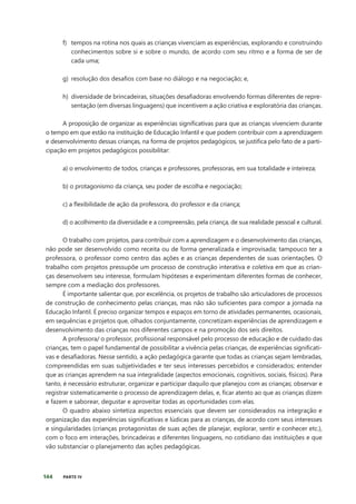 144 PARTE IV
f) tempos na rotina nos quais as crianças vivenciam as experiências, explorando e construindo
conhecimentos sobre si e sobre o mundo, de acordo com seu ritmo e a forma de ser de
cada uma;
g) resolução dos desafios com base no diálogo e na negociação; e,
h) diversidade de brincadeiras, situações desafiadoras envolvendo formas diferentes de repre-
sentação (em diversas linguagens) que incentivem a ação criativa e exploratória das crianças.
A proposição de organizar as experiências significativas para que as crianças vivenciem durante
o tempo em que estão na instituição de Educação Infantil e que podem contribuir com a aprendizagem
e desenvolvimento dessas crianças, na forma de projetos pedagógicos, se justifica pelo fato de a parti-
cipação em projetos pedagógicos possibilitar:
a) o envolvimento de todos, crianças e professores, professoras, em sua totalidade e inteireza;
b) o protagonismo da criança, seu poder de escolha e negociação;
c) a flexibilidade de ação da professora, do professor e da criança;
d) o acolhimento da diversidade e a compreensão, pela criança, de sua realidade pessoal e cultural.
O trabalho com projetos, para contribuir com a aprendizagem e o desenvolvimento das crianças,
não pode ser desenvolvido como receita ou de forma generalizada e improvisada; tampouco ter a
professora, o professor como centro das ações e as crianças dependentes de suas orientações. O
trabalho com projetos pressupõe um processo de construção interativa e coletiva em que as crian-
ças desenvolvem seu interesse, formulam hipóteses e experimentam diferentes formas de conhecer,
sempre com a mediação dos professores.
É importante salientar que, por excelência, os projetos de trabalho são articuladores de processos
de construção de conhecimento pelas crianças, mas não são suficientes para compor a jornada na
Educação Infantil. É preciso organizar tempos e espaços em torno de atividades permanentes, ocasionais,
em sequências e projetos que, olhados conjuntamente, concretizam experiências de aprendizagem e
desenvolvimento das crianças nos diferentes campos e na promoção dos seis direitos.
A professora/ o professor, profissional responsável pelo processo de educação e de cuidado das
crianças, tem o papel fundamental de possibilitar a vivência pelas crianças, de experiências significati-
vas e desafiadoras. Nesse sentido, a ação pedagógica garante que todas as crianças sejam lembradas,
compreendidas em suas subjetividades e ter seus interesses percebidos e considerados; entender
que as crianças aprendem na sua integralidade (aspectos emocionais, cognitivos, sociais, físicos). Para
tanto, é necessário estruturar, organizar e participar daquilo que planejou com as crianças; observar e
registrar sistematicamente o processo de aprendizagem delas, e, ficar atento ao que as crianças dizem
e fazem e saborear, degustar e aproveitar todas as oportunidades com elas.
O quadro abaixo sintetiza aspectos essenciais que devem ser considerados na integração e
organização das experiências significativas e lúdicas para as crianças, de acordo com seus interesses
e singularidades (crianças protagonistas de suas ações de planejar, explorar, sentir e conhecer etc.),
com o foco em interações, brincadeiras e diferentes linguagens, no cotidiano das instituições e que
vão substanciar o planejamento das ações pedagógicas.
 