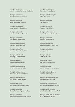 14
Município de Palhano
Antônio Francisco Fernandes dos Santos
Município de Palmácia
Maria Iolanda Campos Olinda
Município de Paracuru
Dalma Maria de A. S. Ramos
Município de Paraipaba
Maria Vanderli C. Damasceno
Município de Parambu
Antonia Keyla Gomes Torquato
Município de Paramoti
Lauriza Maria Alves Santos
Município de Pedra Branca
José Renê Felipe de Araújo
Município de Penaforte
Maria das Graças Pereira Matias
Município de Pentecoste
José Régis Quintela Gomes
Município de Pereiro
Alcides Leite da Silva Neto
Município de Pindoretama
Silvia Helena Cezário Araújo
Município de Piquet Carneiro
Neila Maria Vitoriano de Sousa
Município de Pires Ferreira
Rosa Ferreira Matias Macedo
Município de Poranga
Francisco Antonio Chaves Portela
Município de Porteiras
Eliana Alberto de Figueiredo Alves
Município de Potengi
Hildefran Alencar Jurumenha Ribeiro
Município de Potiretama
Lilian Viana Dantas Granja
Município de Quiterianópolis
Pedro Alves Neto
Município de Quixadá
Josênia França
Município de Quixelô
Vlaudemir Alves Ribeiro
Município de Quixeramobim
Fernando Ronny de Freitas Oliveira
Município de Quixeré
Miécio de Lima Almeida
Município de Redenção
Ana Célia Diogenes Soares Lima
Município de Reriutaba
José Aguiar Neto
Município de Russas
Ana Maria de Lima
Município de Saboeiro
Jane Alves de Brito Pereira
Município de Salitre
Antonia Claudia Alencar de Lavôr
Município de Santa Quitéria
Sandra Silva de Araújo
Município de Santana do Acaraú
Maria Requixélia de Maria
Município de Santana do Cariri
Francisca Gerllanny Freire da Cruz
Município de São Benedito
Lúcia de Fátima Gonçalves de Paula
Município de São João do Jaguaribe
Izaura Maria Freire da silva
 
