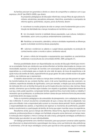 163
ETAPAS DE ENSINO
As famílias precisam ter garantidos o direito e o dever de compartilhar e colaborar com o que
expressa o Art.8º das DNCEI (2009), que dizem:
As propostas pedagógicas da Educação Infantil das crianças filhas de agricultores fa
miliares, extrativistas, pescadores artesanais, ribeirinhos, assentados e acampados da
reforma agrária, quilombolas, caiçaras, povos da floresta, devem:
I - reconhecer os modos próprios de vida no campo como fundamentais para a cons-
tituição da identidade das crianças moradoras em territórios rurais;
II - ter vinculação inerente à realidade dessas populações, suas culturas, tradições e
identidades, assim como as práticas ambientalmente sustentáveis;
III - flexibilizar, se necessário, calendário, rotinas e atividades respeitando as diferenças
quanto à atividade econômica dessas populações;
IV - valorizar e evidenciar os saberes e o papel dessas populações na produção de
conhecimentos sobre o mundo e sobre o ambiente natural;
V - prever a oferta de brinquedos e equipamentos que respeitem as características
ambientais e socioculturais da comunidade (DCNEI, 2009, parágrafo 3o
).
Diversas possibilidades devem ser disponibilizadas nas escolas de Educação Infantil para minimi-
zar as ansiedades frente aos obstáculos que ainda enfrentam as famílias relacionadas às crianças com
necessidades especiais. A promoção de reuniões com associações de pais, professoras/professores,
especialistas ou a estimulação para a criação de uma rede de apoio, de troca de experiências e de
ajuda mútua são tarefas de todos, especialmente do grupo gestor de cada unidade escolar e do poder
público, nas instâncias que o representam.
O trabalho desenvolvido com todas as crianças deve contribuir para que elas possam ser agen-
tes transformadoras do seu contexto familiar, assim, é de suma importância que elas vivenciem, no
cotidiano, experiências dotadas de significados, como por exemplo, a relação que as/os profissionais
da instituição têm com as famílias fará parte da sua formação ética dos meninos e das meninas. Nesse
sentido, orientamos que as famílias sejam tratadas com respeito e igualdade, independentemente de
sua raça, credo, poder aquisitivo, composição familiar, aparência física, local onde reside ou trabalha. É
necessário que as professoras, os professores tenham clareza de que nenhuma forma de preconceito
é permitida dentro do espaço escolar.
Todos os momentos pedagógicos são antecedidos de planejamento, com a adaptação da criança
não é diferente. É comum escutarmos considerações de que a criança não está se adaptando. Isso
gera uma reflexão: é ela a responsável pelo sucesso ou insucesso desse período? Assim, percebemos
a responsabilidade dos adultos, a importância de repensar os momentos de acolhimento, possibili-
tando o envolvimento e a participação da família, de forma que sejam inseridas nessa rica experiência.
Ressaltamos ainda, que as crianças são diferentes. Dessa forma, algumas adaptam-se ao novo
ambiente, professora/professor e colegas com facilidade, enquanto outras demoram um tempo maior.
A instituição deve respeitar o ritmo e o tempo de cada criança, planejando estratégias acolhedoras e
diferenciadas que atendam às suas individualidades.
Um diálogo permanente com a família é necessário, para que possam conversar sobre aspectos
que influenciam no desenvolvimento e aprendizagem da criança, como sua história de vida, preferências
e sentimentos; a fim de traçar estratégias comuns para que ela se sinta apoiada, segura e motivada
 