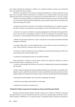 164 PARTE IV
para realizar experiências individuais e coletivas, nos contextos, familiar e escolar, que contribuirão
para o seu desenvolvimento integral.
Orienta-se que gestores, funcionários, professoras/professores e demais profissionais que
lidam com a Educação Infantil, desenvolvam um trabalho com as famílias tendo como base, pontos
relevantes discutidos nas Orientações Curriculares para a Educação Infantil (2011, p. 24 e 25), a seguir:
• adotem uma atitude acolhedora em relação às famílias, de todas as crianças, sem discriminá-las
por sua forma de organização: pais adolescentes, pais ou mães solteiras (os) ou divorciadas (os),
casais homossexuais e outras;
• programem formas de conversar com as famílias, individualmente, ou em pequenos grupos,
de modo a acolher suas expectativas, preocupações e trocar informações sobre as crianças;
• discutam com os pais o cotidiano e a proposta pedagógica da Instituição de Educação Infan-
til, por meio de fotos, de projeções de slides ou filmes, de exposições de produções infantis,
de reuniões, ou da participação direta deles em algumas das atividades propostas às crianças;
• relatem aos pais algum episódio no qual a criança teve uma atuação espontânea, divertida,
inteligente, habilidosa;
• convidem mães e pais ou outros familiares para vir tocar violão ou outros instrumentos mu-
sicais, contar histórias, ou produzir algo com as crianças;
• envolvam os pais em projetos tais como contação e/ou leitura de histórias para os filhos em
casa, pesquisa sobre músicas regionais etc.;
• incentivem a participação dos pais nos conselhos escolares.
Nessa perspectiva, a família e a escola devem cultivar uma relação de confiança, na qual os
saberes familiares sejam considerados, tais como:
• incentivar a participação das famílias no processo de (re)elaboração da proposta pedagógica
da Instituição;
• acolher e analisar as sugestões de mudança trazidas pelas famílias nessa construção, como também sensi-
bilizando-as sobre a importância de conhecerem a rotina, compartilhando documentos específicos acerca do
trabalho realizado na instituição junto às crianças e sobre os processos de desenvolvimento e aprendizagem;
• participarem das festividades, dos momentos de adaptação da criança;
• conhecerem de projetos desenvolvidos na Instituição;
• participarem de passeios, exposições, etc.
O Papel da Família no processo de transição da criança na/da Educação Infantil
Quando se fala da transição aliada à vida das crianças com a família e a entrada na escola de
Educação Infantil e no Ensino Fundamental, afirma-se que há um respaldo legal na própria Lei de Di-
retrizes e Bases nº 9394/96, art. 2º no qual afirma que “a educação é dever da família e do Estado e é
 