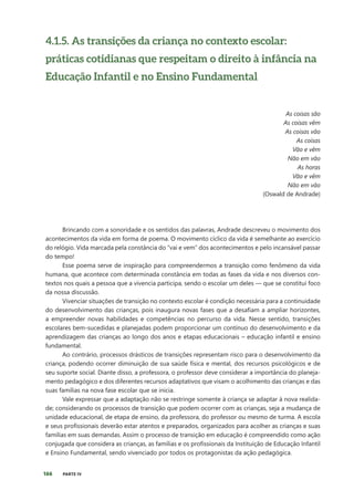166 PARTE IV
4.1.5. As transições da criança no contexto escolar:
práticas cotidianas que respeitam o direito à infância na
Educação Infantil e no Ensino Fundamental
As coisas são
As coisas vêm
As coisas vão
As coisas
Vão e vêm
Não em vão
As horas
Vão e vêm
Não em vão
(Oswald de Andrade)
Brincando com a sonoridade e os sentidos das palavras, Andrade descreveu o movimento dos
acontecimentos da vida em forma de poema. O movimento cíclico da vida é semelhante ao exercício
do relógio. Vida marcada pela constância do “vai e vem” dos acontecimentos e pelo incansável passar
do tempo!
Esse poema serve de inspiração para compreendermos a transição como fenômeno da vida
humana, que acontece com determinada constância em todas as fases da vida e nos diversos con-
textos nos quais a pessoa que a vivencia participa, sendo o escolar um deles — que se constitui foco
da nossa discussão.
Vivenciar situações de transição no contexto escolar é condição necessária para a continuidade
do desenvolvimento das crianças, pois inaugura novas fases que a desafiam a ampliar horizontes,
a empreender novas habilidades e competências no percurso da vida. Nesse sentido, transições
escolares bem-sucedidas e planejadas podem proporcionar um contínuo do desenvolvimento e da
aprendizagem das crianças ao longo dos anos e etapas educacionais – educação infantil e ensino
fundamental.
Ao contrário, processos drásticos de transições representam risco para o desenvolvimento da
criança, podendo ocorrer diminuição de sua saúde física e mental, dos recursos psicológicos e de
seu suporte social. Diante disso, a professora, o professor deve considerar a importância do planeja-
mento pedagógico e dos diferentes recursos adaptativos que visam o acolhimento das crianças e das
suas famílias na nova fase escolar que se inicia.
Vale expressar que a adaptação não se restringe somente à criança se adaptar à nova realida-
de; considerando os processos de transição que podem ocorrer com as crianças, seja a mudança de
unidade educacional, de etapa de ensino, da professora, do professor ou mesmo de turma. A escola
e seus profissionais deverão estar atentos e preparados, organizados para acolher as crianças e suas
famílias em suas demandas. Assim o processo de transição em educação é compreendido como ação
conjugada que considera as crianças, as famílias e os profissionais da Instituição de Educação Infantil
e Ensino Fundamental, sendo vivenciado por todos os protagonistas da ação pedagógica.
 