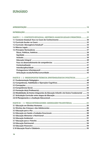 16
SUMÁRIO
APRESENTAÇÃO.............................................................................................................................. 18
INTRODUÇÃO.................................................................................................................................. 19
PARTE I | 1 - CONTEXTO ESTADUAL, HISTÓRICO, MARCOS LEGAIS E PRINCÍPIOS................29
1.1 Contexto Estadual: foco no Ceará do Conhecimento........................................................... 30
1.2 Currículo Escolar no Ceará....................................................................................................... 32
1.3 Currículo: Abrangência Estadual?........................................................................................... 34
1.4 Marcos Legais............................................................................................................................ 35
1.5 Princípios Norteadores............................................................................................................ 37
Éticos, Políticos, Estéticos....................................................................................................... 38
Equidade................................................................................................................................... 38
Inclusão..................................................................................................................................... 39
Educação Integral ................................................................................................................... 40
Foco no desenvolvimento de competências. ...................................................................... 41
Contextualização .................................................................................................................... 41
Interdisciplinaridade............................................................................................................... 42
Protagonismo Infantojuvenil................................................................................................. 42
Articulação escola/família/comunidade............................................................................... 43
PARTE II | 2 - PRESSUPOSTOS TEÓRICOS, EPISTEMOLÓGICOS E POLÍTICOS.................................47
2.1 Fundamentação Pedagógica........................................................................................................48
2.2 Competências, Habilidades e Operações Cognitivas................................................................49
2.3 Concepções.....................................................................................................................................51
2.4 Competências Gerais.....................................................................................................................60
2.5 Formação do(a) Professor(a)........................................................................................................71
2.6 Modalidades de Ensino integrantes da Educação Infantil e do Ensino Fundamental .........72
2.7 Articulação Curricular entre etapas da Educação......................................................................78
2.8 O Planejamento e a Avaliação Educacional................................................................................80
PARTE III | 3 - TEMAS INTEGRADORES: ABORDAGEM TRANSVERSAL. .......................................83
3.1 Educação em Direitos Humanos............................................................................................. 84
3.2 Direitos das Crianças e dos Adolescentes.............................................................................. 85
3.3 Educação para a Paz................................................................................................................. 86
3.4 Educação em Saúde e Cuidados Emocionais......................................................................... 88
3.5 Educação Alimentar e Nutricional.......................................................................................... 89
3.6 Educação Ambiental................................................................................................................. 91
3.7 Educação para o Trânsito......................................................................................................... 92
3.8 Educação Patrimonial............................................................................................................... 94
3.9 Educação Financeira................................................................................................................. 94
3.10 Educação Fiscal e Cidadania.................................................................................................. 95
 