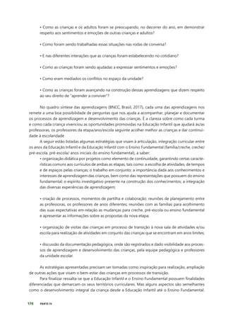 170 PARTE IV
• Como as crianças e os adultos foram se preocupando, no decorrer do ano, em demonstrar
respeito aos sentimentos e emoções de outras crianças e adultos?
• Como foram sendo trabalhadas essas situações nas rodas de conversa?
• E nas diferentes interações que as crianças foram estabelecendo no cotidiano?
• Como as crianças foram sendo ajudadas a expressar sentimentos e emoções?
• Como eram mediados os conflitos no espaço da unidade?
• Como as crianças foram avançando na construção dessas aprendizagens que dizem respeito
ao seu direito de “aprender a conviver”?
No quadro síntese das aprendizagens (BNCC, Brasil, 2017), cada uma das aprendizagens nos
remete a uma boa possibilidade de perguntas que nos ajuda a acompanhar, planejar e documentar
os processos de aprendizagem e desenvolvimento das crianças. É a clareza sobre como cada turma
e como cada criança vivenciou as oportunidades promovidas na Educação Infantil que ajudará às/as
professoras, os professores da etapa/ano/escola seguinte acolher melhor as crianças e dar continui-
dade à escolaridade
A seguir estão listadas algumas estratégias que visam à articulação, integração curricular entre
os anos da Educação Infantil e da Educação Infantil com o Ensino Fundamental (família/creche, creche/
pré-escola, pré-escola/ anos iniciais do ensino fundamental), a saber:
• organização didática por projetos como elemento de continuidade, garantindo certas caracte-
rísticas comuns aos currículos de ambas as etapas, tais como: a escolha de atividades, de tempos
e de espaços pelas crianças; o trabalho em conjunto; a importância dada aos conhecimentos e
interesses de aprendizagem das crianças, bem como das representações que possuem do ensino
fundamental; o espírito investigativo presente na construção dos conhecimentos; a integração
das diversas experiências de aprendizagem;
• criação de processos, momentos de partilha e colaboração: reuniões de planejamento entre
as professoras, os professores de anos diferentes; reuniões com as famílias para acolhimento
das suas expectativas em relação as mudanças para creche, pré-escola ou ensino fundamental
e apresentar as informações sobre as propostas da nova etapa;
• organização de visitas das crianças em processo de transição à nova sala de atividades e/ou
escola para realização de atividades em conjunto das crianças que se encontram em anos limites;
• discussão da documentação pedagógica, onde são registrados e dado visibilidade aos proces-
sos de aprendizagem e desenvolvimento das crianças, pela equipe pedagógica e professores
da unidade escolar.
As estratégias apresentadas precisam ser tomadas como inspiração para realização, ampliação
de outras ações que visam o bem-estar das crianças em processos de transição.
Para finalizar ressalta-se que a Educação Infantil e o Ensino Fundamental possuem finalidades
diferenciadas que demarcam os seus territórios curriculares. Mas alguns aspectos são semelhantes
como o desenvolvimento integral da criança desde a Educação Infantil até o Ensino Fundamental.
 