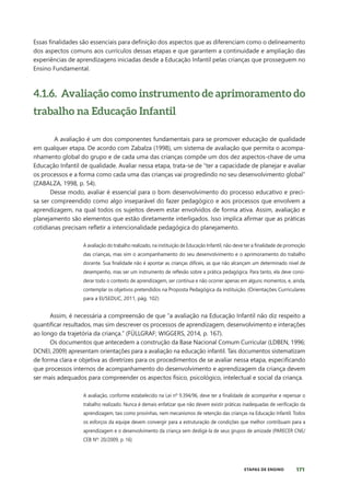171
ETAPAS DE ENSINO
Essas finalidades são essenciais para definição dos aspectos que as diferenciam como o delineamento
dos aspectos comuns aos currículos dessas etapas e que garantem a continuidade e ampliação das
experiências de aprendizagens iniciadas desde a Educação Infantil pelas crianças que prosseguem no
Ensino Fundamental.
4.1.6. Avaliação como instrumento de aprimoramento do
trabalho na Educação Infantil
A avaliação é um dos componentes fundamentais para se promover educação de qualidade
em qualquer etapa. De acordo com Zabalza (1998), um sistema de avaliação que permita o acompa-
nhamento global do grupo e de cada uma das crianças compõe um dos dez aspectos-chave de uma
Educação Infantil de qualidade. Avaliar nessa etapa, trata-se de “ter a capacidade de planejar e avaliar
os processos e a forma como cada uma das crianças vai progredindo no seu desenvolvimento global”
(ZABALZA, 1998, p. 54).
Desse modo, avaliar é essencial para o bom desenvolvimento do processo educativo e preci-
sa ser compreendido como algo inseparável do fazer pedagógico e aos processos que envolvem a
aprendizagem, na qual todos os sujeitos devem estar envolvidos de forma ativa. Assim, avaliação e
planejamento são elementos que estão diretamente interligados. Isso implica afirmar que as práticas
cotidianas precisam refletir a intencionalidade pedagógica do planejamento.
A avaliação do trabalho realizado, na instituição de Educação Infantil, não deve ter a finalidade de promoção
das crianças, mas sim o acompanhamento do seu desenvolvimento e o aprimoramento do trabalho
docente. Sua finalidade não é apontar as crianças difíceis, as que não alcançam um determinado nível de
desempenho, mas ser um instrumento de reflexão sobre a prática pedagógica. Para tanto, ela deve consi-
derar todo o contexto de aprendizagem, ser contínua e não ocorrer apenas em alguns momentos, e, ainda,
contemplar os objetivos pretendidos na Proposta Pedagógica da instituição. (Orientações Curriculares
para a EI/SEDUC, 2011, pág. 102)
Assim, é necessária a compreensão de que “a avaliação na Educação Infantil não diz respeito a
quantificar resultados, mas sim descrever os processos de aprendizagem, desenvolvimento e interações
ao longo da trajetória da criança.” (FÜLLGRAF; WIGGERS, 2014, p. 167).
Os documentos que antecedem a construção da Base Nacional Comum Curricular (LDBEN, 1996;
DCNEI, 2009) apresentam orientações para a avaliação na educação infantil. Tais documentos sistematizam
de forma clara e objetiva as diretrizes para os procedimentos de se avaliar nessa etapa, especificando
que processos internos de acompanhamento do desenvolvimento e aprendizagem da criança devem
ser mais adequados para compreender os aspectos físico, psicológico, intelectual e social da criança.
A avaliação, conforme estabelecido na Lei nº 9.394/96, deve ter a finalidade de acompanhar e repensar o
trabalho realizado. Nunca é demais enfatizar que não devem existir práticas inadequadas de verificação da
aprendizagem, tais como provinhas, nem mecanismos de retenção das crianças na Educação Infantil. Todos
os esforços da equipe devem convergir para a estruturação de condições que melhor contribuam para a
aprendizagem e o desenvolvimento da criança sem desligá-la de seus grupos de amizade (PARECER CNE/
CEB Nº: 20/2009, p. 16)
 