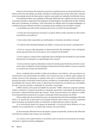 172 PARTE IV
Ambos os documentos são imperativos quanto ao impedimento de uso de procedimentos ava-
liativos como forma de seleção, promoção, retenção ou classificação das crianças. Além disso, reforçam
o foco da avaliação através de observações e registros, que podem ser realizados de diferentes formas.
Fica evidente, portanto, que a avaliação na Educação Infantil deve ter o objetivo de incluir as crianças
no processo educativo, assegurando-lhes progressos na aprendizagem, sem julgamento de valor. Também
deve servir à professora, ao professor, como instrumento de reflexão sobre sua prática pedagógica, na
constante busca por melhores caminhos na orientação de seu trabalho junto aos bebês e crianças.
• as atividades que estão sendo propostas promovem os direitos de aprendizagem?
• a forma de comunicação das instruções e os apoios afetivos estão presentes ao olhar atento
da professora, do professor?
• Como estão sendo respondidas as manifestações e interações dos bebês e crianças?
• O material oferecido/disponibilizado aos bebês e crianças está de acordo o planejamento?
• Como as crianças estão agrupadas no desenvolvimento das atividades? Como interagiram
nesses agrupamentos (com seus pares e com a proposta de atividade)?
• Como o espaço e o tempo foram organizados para a realização das atividades? Em que medida
favoreceram as interações e as aprendizagens das crianças?
• Como os diversos registros elaborados no decorrer da Educação Infantil documentam e escla-
recem sobre os Objetivos de Aprendizagem e Desenvolvimento dos bebês e crianças, propostos
no contexto dos Campos de Experiências?
Assim, a avaliação deve subsidiar a prática da professora, do professor, visto que propicia um
conhecimento mais aprofundado dos bebês e das crianças para que os adultos sejam capazes de
mediar, de forma mais adequada, as relações entre elas e o ambiente no qual estão inseridas. No
processo de avaliar na Educação infantil é preciso considerar as complexidades, especificidades e po-
tencialidades das crianças. Desse modo, é inadmissível nos basearmos em práticas que contradigam
tal visão, como por exemplo, a realização de “provinhas” nessa etapa.
A BNCC destaca como parte do trabalho do educador “refletir, selecionar, organizar, planejar,
mediar e monitorar o conjunto das práticas e interações, garantindo a pluralidade de situações que
promovam o desenvolvimento pleno das crianças”. Assim, esse documento vem reafirmar o caráter
de acompanhamento presente ao se avaliar na educação infantil já presentes nas DCNEI.
Sobre a elaboração de procedimentos para o acompanhamento da prática pedagógica, Micarello
(2010, p. 4), aponta que se deve partir da concepção existente sobre criança e currículo e apresenta
alguns princípios que poderão ajudar as instituições na elaboração dos mesmos. São eles:
a) os instrumentos devem ser capazes de apreender o currículo de forma dinâmica, em suas
relações com as experiências e os saberes das crianças e de suas famílias;
b) são necessárias diferentes formas de registro, capazes de apreender a dinâmica dos diferentes
momentos do cotidiano das crianças nas instituições;
c) a criança, como sujeito histórico e de direitos, deve ser parceira nos processos de acompa-
nhamento e registro da prática pedagógica.
 