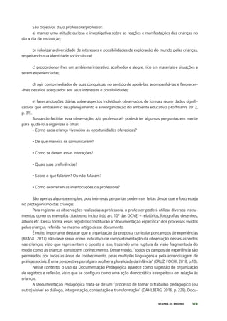 173
ETAPAS DE ENSINO
São objetivos da/o professora/professor:
a) manter uma atitude curiosa e investigativa sobre as reações e manifestações das crianças no
dia a dia da instituição;
b) valorizar a diversidade de interesses e possibilidades de exploração do mundo pelas crianças,
respeitando sua identidade sociocultural;
c) proporcionar-lhes um ambiente interativo, acolhedor e alegre, rico em materiais e situações a
serem experienciadas;
d) agir como mediador de suas conquistas, no sentido de apoiá-las, acompanhá-las e favorecer-
-lhes desafios adequados aos seus interesses e possibilidades;
e) fazer anotações diárias sobre aspectos individuais observados, de forma a reunir dados signifi-
cativos que embasem o seu planejamento e a reorganização do ambiente educativo (Hoffmann, 2012,
p. 31).
Buscando facilitar essa observação, a/o professora/r poderá ter algumas perguntas em mente
para ajudá-lo a organizar o olhar:
• Como cada criança vivenciou as oportunidades oferecidas?
• De que maneira se comunicaram?
• Como se deram essas interações?
• Quais suas preferências?
• Sobre o que falaram? Ou não falaram?
• Como ocorreram as interlocuções da professora?
São apenas alguns exemplos, pois inúmeras perguntas podem ser feitas desde que o foco esteja
no protagonismo das crianças.
Para registrar as observações realizadas a professora, o professor poderá utilizar diversos instru-
mentos, como os exemplos citados no inciso II do art. 10º das DCNEI – relatórios, fotografias, desenhos,
álbuns etc. Dessa forma, esses registros constituirão a “documentação específica” dos processos vividos
pelas crianças, referida no mesmo artigo desse documento.
É muito importante destacar que a organização da proposta curricular por campos de experiências
(BRASIL, 2017) não deve servir como indicativo de compartimentação da observação desses aspectos
nas crianças, visto que representam o oposto a isso, trazendo uma ruptura da visão fragmentada do
modo como as crianças constroem conhecimento. Desse modo, “todos os campos de experiência são
permeados por todas as áreas de conhecimento, pelas múltiplas linguagens e pela aprendizagem de
práticas sociais. É uma perspectiva plural para acolher a pluralidade da infância” (CRUZ; FOCHI, 2018, p.10).
Nesse contexto, o uso da Documentação Pedagógica aparece como sugestão de organização
de registros e reflexão, visto que se configura como uma ação democrática e respeitosa em relação às
crianças.
A Documentação Pedagógica trata-se de um “processo de tornar o trabalho pedagógico (ou
outro) visível ao diálogo, interpretação, contestação e transformação” (DAHLBERG, 2016, p. 229). Docu-
 