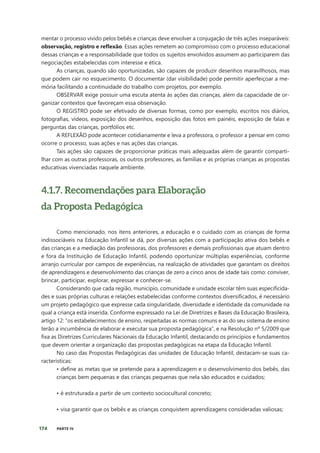 174 PARTE IV
mentar o processo vivido pelos bebês e crianças deve envolver a conjugação de três ações inseparáveis:
observação, registro e reflexão. Essas ações remetem ao compromisso com o processo educacional
dessas crianças e a responsabilidade que todos os sujeitos envolvidos assumem ao participarem das
negociações estabelecidas com interesse e ética.
As crianças, quando são oportunizadas, são capazes de produzir desenhos maravilhosos, mas
que podem cair no esquecimento. O documentar (dar visibilidade) pode permitir aperfeiçoar a me-
mória facilitando a continuidade do trabalho com projetos, por exemplo.
OBSERVAR exige possuir uma escuta atenta às ações das crianças, além da capacidade de or-
ganizar contextos que favoreçam essa observação.
O REGISTRO pode ser efetivado de diversas formas, como por exemplo, escritos nos diários,
fotografias, vídeos, exposição dos desenhos, exposição das fotos em painéis, exposição de falas e
perguntas das crianças, portfólios etc.
A REFLEXÃO pode acontecer cotidianamente e leva a professora, o professor a pensar em como
ocorre o processo, suas ações e nas ações das crianças.
Tais ações são capazes de proporcionar práticas mais adequadas além de garantir comparti-
lhar com as outras professoras, os outros professores, as famílias e as próprias crianças as propostas
educativas vivenciadas naquele ambiente.
4.1.7. Recomendações para Elaboração
da Proposta Pedagógica
Como mencionado, nos itens anteriores, a educação e o cuidado com as crianças de forma
indissociáveis na Educação Infantil se dá, por diversas ações com a participação ativa dos bebês e
das crianças e a mediação das professoras, dos professores e demais profissionais que atuam dentro
e fora da Instituição de Educação Infantil, podendo oportunizar múltiplas experiências, conforme
arranjo curricular por campos de experiências, na realização de atividades que garantam os direitos
de aprendizagens e desenvolvimento das crianças de zero a cinco anos de idade tais como: conviver,
brincar, participar, explorar, expressar e conhecer-se.
Considerando que cada região, município, comunidade e unidade escolar têm suas especificida-
des e suas próprias culturas e relações estabelecidas conforme contextos diversificados, é necessário
um projeto pedagógico que expresse cada singularidade, diversidade e identidade da comunidade na
qual a criança está inserida. Conforme expressado na Lei de Diretrizes e Bases da Educação Brasileira,
artigo 12: “os estabelecimentos de ensino, respeitadas as normas comuns e as do seu sistema de ensino
terão a incumbência de elaborar e executar sua proposta pedagógica”, e na Resolução nº 5/2009 que
fixa as Diretrizes Curriculares Nacionais da Educação Infantil, destacando os princípios e fundamentos
que devem orientar a organização das propostas pedagógicas na etapa da Educação Infantil.
No caso das Propostas Pedagógicas das unidades de Educação Infantil, destacam-se suas ca-
racterísticas:
• define as metas que se pretende para a aprendizagem e o desenvolvimento dos bebês, das
crianças bem pequenas e das crianças pequenas que nela são educados e cuidados;
• é estruturada a partir de um contexto sociocultural concreto;
• visa garantir que os bebês e as crianças conquistem aprendizagens consideradas valiosas;
 