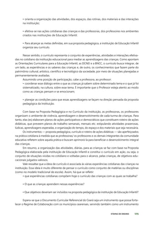 175
ETAPAS DE ENSINO
• orienta a organização das atividades, dos espaços, das rotinas, dos materiais e das interações
na instituição;
• efetiva-se nas ações cotidianas das crianças e das professoras, dos professores nos ambientes
criados nas instituições de Educação Infantil.
• Para alcançar as metas definidas, em sua proposta pedagógica, a instituição de Educação Infantil
organiza seu currículo.
Nesse sentido, o currículo representa o conjunto de experiências, atividades e interações efetiva-
das no cotidiano da instituição educacional para mediar as aprendizagens das crianças. Como apontam
as Orientações Curriculares para a Educação Infantil, as DCNEI e a BNCC, o currículo busca integrar, de
um lado, as experiências e os saberes das crianças e, de outro, os conhecimentos que fazem parte do
patrimônio cultural, artístico, científico e tecnológico da sociedade, por meio de situações planejadas e
permanentemente avaliadas.
Assumindo uma posição de participação, cabe a professora, ao professor:
• coordenar esse diálogo entre o que as crianças já sabem sobre determinado tema e o que já foi
sistematizado, na cultura, sobre esse tema. É importante que o Professor esteja atento ao modo
como as crianças pensam e se emocionam;
• planejar as condições para que essas aprendizagens se façam na direção pensada da proposta
pedagógica da Instituição.
Com base na Proposta Pedagógica e no Currículo da instituição, as professoras, os professores
organizam o ambiente de vivência, aprendizagem e desenvolvimento de cada turma de crianças. Para
tanto, elas (es) elaboram planos de ações participativos e democráticos que constituem roteiro de ações
didáticas, que preveem planos de trabalho semanais, mensais etc. estipulando atividades prazerosas,
lúdicas, aprendizagens esperadas, e organização do tempo, do espaço e dos materiais que seja necessária.
Os instrumentos — proposta pedagógica, currículo e roteiro de ações didáticas — são aperfeiçoados
na prática cotidiana à medida que as professoras/ os professores e os demais integrantes da comunidade
educativa refletem sobre aquela prática e buscam aprimorá-la para beneficiar o desenvolvimento integral
das crianças.
Em resumo, a organização das atividades, diárias, para as crianças se faz com base na Proposta
Pedagógica elaborada pela instituição de Educação Infantil e constitui o currículo em ação, ou seja, o
conjunto de situações vividas no cotidiano e voltadas para o alcance, pelas crianças, de objetivos edu-
cacionais julgados valiosos.
Vale ressaltar que a ideia de currículo é associada às várias experiências cotidianas das crianças na
instituição. Essa ideia é muito diferente de pensar o currículo como conjunto de matérias ou disciplinas
(como no modelo tradicional de escola). Assim, há que se refletir:
• que experiências cotidianas compõem hoje o currículo das crianças com as quais se trabalha?
• O que as crianças aprendem nessas experiências?
• Que objetivos deveriam ser incluídos na proposta pedagógica da instituição de Educação Infantil?
Espera-se que o Documento Curricular Referencial do Ceará seja um instrumento que possa forta-
lecer o Regime de Colaboração com os municípios cearenses, servindo também como um instrumento
 