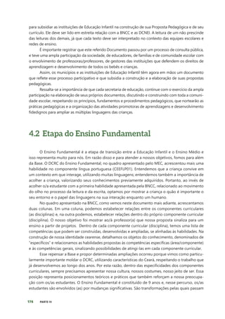 176 PARTE IV
para subsidiar as instituições de Educação Infantil na construção de sua Proposta Pedagógica e de seu
currículo. Ele deve ser lido em estreita relação com a BNCC e as DCNEI. A leitura de um não prescinde
das leituras dos demais, já que cada texto deve ser interpretado no contexto das equipes escolares e
redes de ensino.
É importante registrar que este referido Documento passou por um processo de consulta pública,
e teve uma ampla participação da sociedade, de educadores, de famílias e de comunidade escolar com
o envolvimento de professoras/professores, de gestores das instituições que defendem os direitos de
aprendizagem e desenvolvimento de todos os bebês e crianças.
Assim, os municípios e as instituições de Educação Infantil têm agora em mãos um documento
que reflete esse processo participativo e que subsidia a construção e a elaboração de suas propostas
pedagógicas.
Ressalta-se a importância de que cada secretaria de educação, continue com o exercício da ampla
participação na elaboração de seus próprios documentos, discutindo e construindo com toda a comuni-
dade escolar, respeitando os princípios, fundamentos e procedimentos pedagógicos, que nortearão as
práticas pedagógicas e a organização das atividades promotoras de aprendizagens e desenvolvimento
fidedignos para ampliar as múltiplas linguagens das crianças.
4.2 Etapa do Ensino Fundamental
O Ensino Fundamental é a etapa de transição entre a Educação Infantil e o Ensino Médio e
isso representa muito para nós. Em razão disso e para atender a nossos objetivos, fomos para além
da Base. O DCRC do Ensino Fundamental, no quadro apresentado pelo MEC, acrescentou mais uma
habilidade no componente língua portuguesa (CEEFLP01). Entendemos que a criança convive em
um contexto em que interage, utilizando muitas linguagens; entendemos também a importância de
acolher a criança, valorizando seus conhecimentos previamente adquiridos. Portanto, ao invés de
acolher o/a estudante com a primeira habilidade apresentada pela BNCC, relacionado ao movimento
do olho no processo da leitura e da escrita, optamos por mostrar a criança o quão é importante o
seu entorno e o papel das linguagens na sua interação enquanto um humano.
No quadro apresentado na BNCC, como vemos neste documento mais adiante, acrescentamos
duas colunas. Em uma coluna, podemos estabelecer relações entre os componentes curriculares
(as disciplinas) e, na outra podemos, estabelecer relações dentro do próprio componente curricular
(disciplina). O nosso objetivo foi mostrar ao/à professor(a) que nossa proposta sinaliza para um
ensino a partir de projetos. Dentro de cada componente curricular (disciplina), temos uma lista de
competências que podem ser construídas, desenvolvidas e ampliadas, se alinhadas às habilidades. Na
construção de nossa identidade cearense, detalhamos os objetos do conhecimento, denominados de
“específicos” e relacionamos as habilidades propostas às competências específicas (área/componente)
e às competências gerais, sinalizando possibilidades de atingi-las em cada componente curricular.
Esse repensar a Base e propor determinadas ampliações ocorreu porque vimos como particu-
larmente importante moldar o DCRC, utilizando características do Ceará, respeitando o trabalho que
já desenvolvemos ao longo dos anos. Por esta razão, dentro das especificidades dos componentes
curriculares, sempre precisamos apresentar nossa cultura, nossos costumes, nosso jeito de ser. Essa
posição representa posicionamentos teóricos e práticos que também reforçam a nossa preocupa-
ção com os/as estudantes. O Ensino Fundamental é constituído de 9 anos e, nesse percurso, os/as
estudantes são envolvidos (as) por mudanças significativas. São transformações pelas quais passam
 