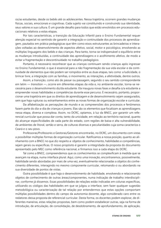 177
ETAPAS DE ENSINO
os/as estudantes, desde os bebês até os adolescentes. Nessa trajetória, ocorrem grandes mudanças
físicas, sociais, emocionais e cognitivas. Cada sujeito vai constituindo e construindo sua identidade,
seus valores e sua cultura. É um grande desafio para todos que estão envolvidos em processos edu-
cacionais relativos a estas etapas.
Por tais características, a transição da Educação Infantil para o Ensino Fundamental requer
atenção especial no sentindo de garantir a integração e continuidade dos processos de aprendiza-
gem, pautados em prática pedagógicas que têm como eixos estruturantes as brincadeiras e intera-
ções voltadas ao desenvolvimento de aspectos afetivo, social, motor e psicológico, envolvendo as
múltiplas linguagens dos bebês e das crianças. Para tanto, torna-se indispensável o equilíbrio entre
as mudanças introduzidas, a continuidade das aprendizagens e o acolhimento afetivo, de modo a
evitar a fragmentação e descontinuidade no trabalho pedagógico.
Portanto, é necessário reconhecer que as crianças continuam sendo crianças após ingressar
no Ensino Fundamental, o que é essencial para a não fragmentação da sua vida escolar e da conti-
nuidade de elementos que não podem ser rompidos entre as duas etapas, tais como: a ludicidade, o
brincar livre, a integração com as famílias, o movimento, as interações, a afetividade, dentre outros.
Assim, a transição, como ato de passar ou passagem, segundo o seu sentido correspondente
em latim — transition —, ocorre em diferentes etapas da vida e, no ambiente escolar, torna-se ne-
cessária para o desenvolvimento do/da estudante. Ela inaugura novas fases e desafia o/a estudante a
empreender novas habilidades e competências durante esse percurso. É necessário, portanto, propor-
cionar uma trajetória em que os direitos de aprendizagem e de desenvolvimento sejam assegurados,
sem que haja rupturas ou estranhamentos entre as novas formas de organização escolar e curricular.
Da alfabetização as percepções de mundo e as compreensões dos processos e fenômenos
fazem parte do dia-a-dia de crianças e jovens. Elas são os elementos que focalizam as aprendizagens
nessa etapa, diversa e complexa. Assim, no DCRC, optamos, à luz da BNCC, por garantir um refe-
rencial curricular que possa dar conta, tanto da unicidade, em relação ao território nacional, quanto
do alcançar especificidades de cada parte do estado, com regiões de baixa e alta vulnerabilidade,
de ambientes de litoral, sertão e serra, de culturas diversas e peculiaridades cuja soma caracteriza o
Ceará e o seu povo.
Professoras/Professores e Gestoras/Gestores encontrarão, no DCRC, um documento com vistas
a possibilitar múltiplas formas de organização curricular. Ratificamos a nossa posição, quanto ao ali-
nhamento com a BNCC no que diz respeito a: objetos de conhecimento, habilidades e competências,
sejam gerais ou específicas. O nosso propósito é garantir a integridade da proposta do documento
apresentado pelo MEC como referência nacional, e firmamos isso a cada etapa do DCRC.
Tal como a BNCC, compreendemos que os conhecimentos se complexificam à medida que se
avançam na etapa, numa interface plural. Aqui, como uma inovação, encontraremos, possivelmente,
habilidade sendo abordadas por mais de uma vez, eventualmente relacionadas a objetos do conhe-
cimento diferentes, interagindo no mesmo componente curricular, retomando-o ou abordando na
sua diversidade de pontos de vistas.
Outra possibilidade é que haja o desenvolvimento de habilidade, envolvendo e relacionando
objetos de conhecimento de outras áreas/componentes, numa indicação de trabalho interdiscipli-
nar, conforme já dissemos. Essas possibilidades de relações estão indicadas em colunas específicas,
utilizando os códigos das habilidades em que se julgou a interface, sem fazer qualquer sugestão
metodológica ou caracterização de tal relação por entendermos que estas opções comportam
múltiplas possibilidades dentro do campo da autonomia docente, algo considerado caro entre os
redatores dessa proposta de referencial curricular. Desta forma, os docentes podem explorar, de di-
ferentes maneiras, estas relações propostas, bem como podem estabelecer outras, seja na forma de
introdução, de articulação, de consolidação, de desdobramento, de aprofundamento, de aplicação,
 
