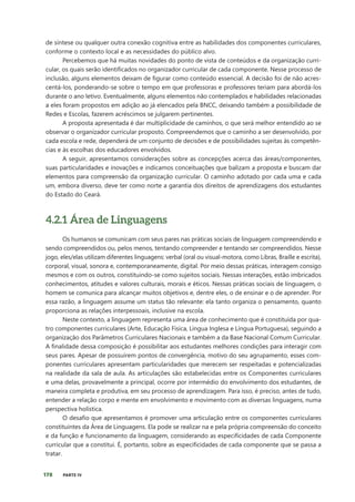 178 PARTE IV
de síntese ou qualquer outra conexão cognitiva entre as habilidades dos componentes curriculares,
conforme o contexto local e as necessidades do público alvo.
Percebemos que há muitas novidades do ponto de vista de conteúdos e da organização curri-
cular, os quais serão identificados no organizador curricular de cada componente. Nesse processo de
inclusão, alguns elementos deixam de figurar como conteúdo essencial. A decisão foi de não acres-
centá-los, ponderando-se sobre o tempo em que professoras e professores teriam para abordá-los
durante o ano letivo. Eventualmente, alguns elementos não contemplados e habilidades relacionadas
a eles foram propostos em adição ao já elencados pela BNCC, deixando também a possibilidade de
Redes e Escolas, fazerem acréscimos se julgarem pertinentes.
A proposta apresentada é dar multiplicidade de caminhos, o que será melhor entendido ao se
observar o organizador curricular proposto. Compreendemos que o caminho a ser desenvolvido, por
cada escola e rede, dependerá de um conjunto de decisões e de possibilidades sujeitas às competên-
cias e às escolhas dos educadores envolvidos.
A seguir, apresentamos considerações sobre as concepções acerca das áreas/componentes,
suas particularidades e inovações e indicamos conceituações que balizam a proposta e buscam dar
elementos para compreensão da organização curricular. O caminho adotado por cada uma e cada
um, embora diverso, deve ter como norte a garantia dos direitos de aprendizagens dos estudantes
do Estado do Ceará.
4.2.1 Área de Linguagens
Os humanos se comunicam com seus pares nas práticas sociais de linguagem compreendendo e
sendo compreendidos ou, pelos menos, tentando compreender e tentando ser compreendidos. Nesse
jogo, eles/elas utilizam diferentes linguagens: verbal (oral ou visual-motora, como Libras, Braille e escrita),
corporal, visual, sonora e, contemporaneamente, digital. Por meio dessas práticas, interagem consigo
mesmos e com os outros, constituindo-se como sujeitos sociais. Nessas interações, estão imbricados
conhecimentos, atitudes e valores culturais, morais e éticos. Nessas práticas sociais de linguagem, o
homem se comunica para alcançar muitos objetivos e, dentre eles, o de ensinar e o de aprender. Por
essa razão, a linguagem assume um status tão relevante: ela tanto organiza o pensamento, quanto
proporciona as relações interpessoais, inclusive na escola.
Neste contexto, a linguagem representa uma área de conhecimento que é constituída por qua-
tro componentes curriculares (Arte, Educação Física, Língua Inglesa e Língua Portuguesa), seguindo a
organização dos Parâmetros Curriculares Nacionais e também a da Base Nacional Comum Curricular.
A finalidade dessa composição é possibilitar aos estudantes melhores condições para interagir com
seus pares. Apesar de possuírem pontos de convergência, motivo do seu agrupamento, esses com-
ponentes curriculares apresentam particularidades que merecem ser respeitadas e potencializadas
na realidade da sala de aula. As articulações são estabelecidas entre os Componentes curriculares
e uma delas, provavelmente a principal, ocorre por intermédio do envolvimento dos estudantes, de
maneira completa e produtiva, em seu processo de aprendizagem. Para isso, é preciso, antes de tudo,
entender a relação corpo e mente em envolvimento e movimento com as diversas linguagens, numa
perspectiva holística.
O desafio que apresentamos é promover uma articulação entre os componentes curriculares
constituintes da Área de Linguagens. Ela pode se realizar na e pela própria compreensão do conceito
e da função e funcionamento da linguagem, considerando as especificidades de cada Componente
curricular que a constitui. É, portanto, sobre as especificidades de cada componente que se passa a
tratar.
 