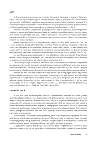 179
ETAPAS DE ENSINO
ARTE
A Arte, enquanto um componente curricular, é integrante da área de Linguagens. Ela se con-
figura como um lugar de produção de saberes sensíveis, estéticos, políticos e de conhecimentos,
competências e habilidades específicas para o seu ensino e aprendizagem. Portanto, a área de Arte
caracteriza uma particularidade de conhecimento que o sujeito produz a partir de questionamentos
mobilizados pelo desejo de compreensão do seu lugar no mundo sensível e político.
Diferente dos demais componentes que se agrupam na área de linguagens, a Arte não pretende
estabelecer apenas relações de linguagem. Não é seu papel ser entendida somente como uma lingua-
gem, mas ser vista, sentida e articulada a partir de técnicas que a estruturam em vista as suas múltiplas
maneiras de existência. Possibilitar às estudantes e aos estudantes o acesso a Arte é orientá-los(as) na
busca de sua própria expressão.
Apesar de a sua importância na formação das educandas e dos educandos, somente em 1996, com
a Lei de Diretrizes e Bases (LDB) nº 9.394/96, o ensino de Arte foi considerado obrigatório na Educação
Básica e em linguagens artísticas definidas – Artes visuais, Teatro, Dança e Música: o texto da referida lei
anuncia que “[...] o ensino de arte constituirá componente curricular obrigatório, nos diversos níveis da
educação básica, de forma a promover o desenvolvimento cultural dos alunos.” (BRASIL, 2001, p. 30).
As questões ora apresentadas sugerem uma reflexão que pode ser um ponto de partida que
remete a tempos e espaços que perpassam a formação escolar básica em experiências e práticas que
se apresentam insuficientes ou até inexistentes no que tange à Arte.
Tê-la como partícipe da formação de cidadãs e cidadãos brasileiras/brasileiros é compreender
que a educação deve se dar de maneira integral, objetivo muito caro ao DCRC, ao ter em vista a neces-
sidade da existência da produção de atos políticos, da fruição como educação dos sentidos (afectos e
perceptos) e da reflexão crítica sobre os acontecimentos culturais que possibilitam a reinvenção de si.
O saber em Arte tem modus operandi diverso dentro Área de linguagens (modo de pensar e
de expressão de pensamento). Isto torna possível o pensamento, ou seja, pensar e agir sobre algo,
experimentar ao romper com a passividade. Pensar é, além disso, interpretar. Dito de outro modo,
pensar é explicar, desenvolver, decifrar, traduzir signos. Na Arte, o que se conserva “[...] é um bloco
de sensações, isto é, um composto de perceptos e afectos [...] a obra de arte é um ser de sensação, e
nada mais: ela existe em si.” (DELEUZE; GUATTARI, 2005, p. 203).
EDUCAÇÃO FÍSICA
A Educação Física, ao se configurar como um componente do cenário escolar, sofreu grandes
reconfigurações ao longo dos anos. Sua inserção, neste âmbito, ocorreu e permaneceu, durante muito
tempo, a serviço de demandas sociais relacionadas ao corpo e às exigências de desempenho motor em
uma perspectiva utilitarista e mecanicista, como a preparação militar e o treinamento para o esporte
de alto rendimento. Posteriormente, as práticas pedagógicas e finalidades da Educação Física foram
amplamente questionadas. Isso permitiu surgir diferentes compreensões que, apesar de divergentes
entre si, carregavam em comum uma forte crítica ao caráter manipulativo com que este componente
era tratado neste ambiente.
Considerando a escola como instituição formal, onde ocorre a apropriação por parte das novas
gerações da cultura elaborada ao longo dos anos, a Educação Física se caracteriza, neste contexto,
como espaço-tempo em que ocorrem o contato e a ressignificação de práticas corporais constituídas
pela humanidade, a partir da singularidade de cada sujeito que delas se apropria.
A compreensão acerca da natureza e da finalidade deste componente que assumimos neste
documento revela-se em sua vinculação à área de Linguagens. Dentro deste contexto, a Educação Física
 