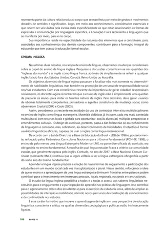 180 PARTE IV
representa parte da cultura relacionada ao corpo que se manifesta por meio de gestos e movimentos
dotados de sentidos e significados. Logo, em meio aos conhecimentos, considerados essenciais e
que devem ser veiculados pela escola, mais especificamente os que estão relacionados às formas de
expressão e comunicação por linguagem específica, a Educação Física representa a linguagem que
se manifesta por meio, para e no corpo.
Sua importância reside na especificidade da natureza dos elementos que a constituem, pois,
associados aos conhecimentos dos demais componentes, contribuem para a formação integral do
educando que tem acesso à educação formal escolar.
LÍNGUA INGLESA
Nas últimas duas décadas, no campo de ensino de línguas, observamos mudanças consideráveis
sobre o papel do ensino da língua inglesa. Pesquisas e discussões concentram-se nas questões dos
“ingleses do mundo” e o Inglês como língua franca, ao invés de simplesmente se referir a qualquer
inglês falado fora dos Estados Unidos, Canadá, Reino Unido ou Austrália.
Os objetivos do ensino de língua inglesa passaram a focalizar não mais somente no desenvolvi-
mento de habilidades linguísticas, mas também na promoção de um senso de responsabilidade social
nos/nas estudantes. Com esta consciência crescente da importância de gerar cidadãos responsáveis
socialmente, os docentes agora reconhecem que o ensino de inglês não é simplesmente uma questão
de preparar os alunos para imitar os falantes nativos de inglês. Pelo contrário, deve gerar usuários
de idiomas totalmente competentes, pensadores e agentes construtivos de mudança social, como
observaram Crystal (2004) e Cook (2005).
Assim, percebemos a crescente necessidade do uso de conteúdos inter e/ou multidisciplinares
no ensino de inglês como língua estrangeira. Materiais didáticos já incluem, cada vez mais, conteúdo
multicultural, com recursos locais e globais para oportunizar aos/às alunos(as) múltiplas perspectivas e
entendimentos culturais. O design do currículo, portanto, passa a dar ênfase não só ao conhecimento
da linguagem e conteúdo, mas, sobretudo, ao desenvolvimento de habilidades. O objetivo é formar
usuários linguísticos eficazes, capazes de usar o inglês como língua internacional.
De acordo com a Lei de Diretrizes e Base da Educação do Brasil - LDB de 1996 e, posteriormen-
te, reforçado pelos Parâmetros Curriculares Nacionais para o Ensino Fundamental (PCN-EF, 1998), o
ensino de pelo menos uma Língua Estrangeira Moderna- LME, na parte diversificada do currículo, era
obrigatória no ensino fundamental. A escolha de qual língua estudar ficava a critério da comunidade
escolar, que geralmente optava pelo inglês. Contudo, no ano de 2017, a Base Nacional Comum Cur-
ricular (doravante BNCC) instituiu que o inglês voltaria a ser a língua estrangeira obrigatória a partir
do sexto ano do Ensino Fundamental.
Aprender a língua inglesa propicia a criação de novas formas de engajamento e participação dos
estudantes em um mundo social cada vez mais globalizado e plural. Nesse sentido, reforçamos a ideia
de que o ensino e a aprendizagem de uma língua estrangeira diminuem fronteiras entre países e podem
contribuir para o investimento em interesses pessoais, locais, regionais, nacionais e transnacionais.
O estudo da língua inglesa possibilita a todos e a todas o acesso aos saberes linguísticos ne-
cessários para o engajamento e a participação do aprendiz nas práticas de linguagem. Isso contribui
para o agenciamento crítico dos estudantes e para o exercício da cidadania ativa, além de ampliar as
possibilidades de interação e mobilidade, abrindo novos percursos de construção de conhecimentos
e de continuidade nos estudos.
É esse caráter formativo que inscreve a aprendizagem de inglês em uma perspectiva de educação
linguística, consciente e crítica, na qual as dimensões pedagógicas e políticas estão intrinsecamente
ligadas.
 