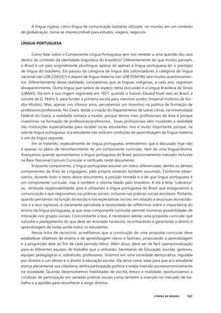 181
ETAPAS DE ENSINO
A língua inglesa, como lÍngua de comunicação bastante utilizada no mundo, em um contexto
de globalização, torna-se imprescindivel para estudos, viagens, negócios.
LÍNGUA PORTUGUESA
Como falar sobre o Componente Língua Portuguesa sem nos remeter a uma questão tão cara
dentro do contexto da identidade linguística do brasileiro? Diferentemente do que muitos pensam,
o Brasil é um país originalmente plurilíngue, apesar de apenas a língua portuguesa ter o prestígio
de língua do brasileiro. Ela passou da categoria de língua dos colonizadores à categoria de língua
nacional (ver LDB 2.045/61) e depois de língua materna (ver LDB 9394/96) sem muitos questionamen-
tos. Diferentemente dessa realidade, constatamos que as línguas indígenas, a cada ano, registram
desaparecimento. Outra língua que carece de espaço nesta discussão é a Língua Brasileira de Sinais
(LIBRAS). Ela tem a sua origem registrada em 1857, quando o francês Eduard Huet veio ao Brasil, a
convite de D. Pedro II, para fundar a primeira escola para meninos surdos (Imperial Instituto de Sur-
dos-Mudos). Mas, apenas nos últimos anos, percebemos um incentivo na política de formação de
professores/professoras. No Ceará, desde a criação do Departamento de Letras Libras, na Universidade
Federal do Ceará, a realidade começa a mudar, porque temos mais profissionais da área e porque
investimos na formação de professoras/professores. Esses profissionais vêm mudando a realidade
das instituições especializadas para receber os/as estudantes. Isso é muito importante, porque, na
sala de língua portuguesa, o/a estudante não está em condições de aprendizagem da língua materna
e sim da língua segunda.
Em se tratando, especialmente de língua portuguesa, entendemos que a discussão hoje não
é apenas no plano de reconhecimento de um componente curricular, nem de uma língua/idioma.
Avançamos quando apresentamos a língua portuguesa do Brasil, posicionamento marcado inclusive
na Base Nacional Comum Curricular e ratificado neste documento.
Enquanto componente, a língua portuguesa assume um status diferenciado, dentre os demais
componentes da Área de Linguagens, pelo próprio estatuto também assumido. Conforme obser-
vamos, durante todo o texto desse documento, a posição tomada é a de que língua portuguesa é
um componente curricular, mas é também o idioma falado pelo brasileiro. A ela é feita “cobrança”
ou atribuída responsabilidade, pois é utilizando a língua portuguesa do Brasil que asseguramos a
comunicação e que negociamos nas práticas sociais, inclusive nas práticas sociais escolares. Portanto,
quando pensamos na função da escola e nas expectativas sociais, em relação a seus/suas alunas/alu-
nos e a seus egressos, é claramente percebida a necessidade de refletirmos sobre a importância do
ensino da língua portuguesa, já que esse componente curricular permite inúmeras possibilidades de
interação nos grupos sociais. Concomitante a isso, é necessário adotar uma proposta curricular que
subsidie o planejamento do que deve ser ensinado na escola, reconhecendo e garantindo o direito à
aprendizagem de todas as/de todos os estudantes.
Nessa linha de raciocínio, acreditamos que a construção de uma proposta curricular deve
estabelecer objetivos de ensino e de aprendizagem claros e factíveis, propiciando a aprendizagem
e a progressão dela ao fim de cada período letivo. Além disso, deve ser de fácil operacionalização
para as diferentes equipes de trabalho que a utilizarão: Secretarias de Educação, escolas, gestores,
equipes pedagógicas e, sobretudo, professores. Vivemos em uma sociedade democrática, regulada
por direitos e um destes é o direito à educação escolar. Ela serve como base para que a/o estudante
exerça plenamente sua cidadania, tenha participação política e esteja inserido socioeconomicamente
na sociedade. Quando desenvolvemos habilidades de escrita, leitura e oralidade, oportunizamos a
condição de participação em variadas práticas sociais como também a inserção no mercado de tra-
balho e a aptidão para reconhecer e exigir direitos.
 