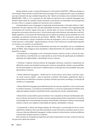 182 PARTE IV
Nessas práticas sociais, a Língua Portuguesa é o instrumento (VIGOTSKY, 1999) que assegura a
comunicação. Nesse sentido, é possível dizer que essa língua, tem um papel peculiar e que, em qualquer
que seja o tamanho de suas unidades linguísticas, elas “devem ser tomadas como condutas humanas”
(BRONCKART, 1999, p. 13) e, enquanto tal, elas estão em harmonia com as demais linguagens que
também fazem parte do cotidiano da/do estudante e que devem ser entendidas numa perspectiva
em que o físico e o psíquico estejam em harmonia com o ambiente.
Compreendemos que a linguagem é organizada semioticamente e renovada coletiva e indivi-
dualmente. Ela não é apenas mais uma das capacidades humanas, é também uma megacapacidade
constituidora do humano; regula nosso agir e, através dela, nos torna conscientes desse agir. Na
perspectiva enunciativo-discursiva, ela é “uma forma de ação interindividual orientada para uma fina-
lidade específica: um processo de interlocução que se realiza nas práticas sociais existentes em uma
sociedade, nos distintos momentos de sua história.” (BRASIL; 1998, p. 20). É, portanto, a partir dessa
visão que entendemos o grupo constitutivo da Área de linguagens: como um conjunto de compo-
nentes que tem o maior papel - aquele de pensar e formar o ser humano em sua plenitude enquanto
um humano, um cientista, um profissional.
Para tanto, na etapa do Ensino Fundamental, essa área, em articulação com as competências
gerais da BNCC, deve assegurar as/os estudantes o desenvolvimento do conjunto de competências
específicas a seguir:
• Compreender as linguagens como construção humana, histórica, social e cultural, de natu-
reza dinâmica, reconhecendo-as e valorizando-as como formas de significação da realidade e
expressão de subjetividades e identidades sociais e culturais.
• Conhecer e explorar diversas práticas de linguagem (artísticas, corporais e linguísticas) em
diferentes campos da atividade humana para continuar aprendendo, ampliar suas possibilida-
des de participação na vida social e colaborar para a construção de uma sociedade mais justa,
democrática e inclusiva.
• Utilizar diferentes linguagens – verbal (oral ou visual-motora, como Libras, e escrita), corpo-
ral, visual, sonora e digital –, para se expressar e partilhar informações, experiências, ideias e
sentimentos em diferentes contextos e produzir sentidos que levem ao diálogo, à resolução de
conflitos e à cooperação.
• Utilizar diferentes linguagens para defender pontos de vista que respeitem o outro e promovam
os direitos humanos, a consciência socioambiental e o consumo responsável em âmbito local,
regional e global, atuando criticamente frente a questões do mundo contemporâneo.
• Desenvolver o senso estético para reconhecer, fruir e respeitar as diversas manifestações artís-
ticas e culturais, das locais às mundiais, inclusive aquelas pertencentes ao patrimônio cultural da
humanidade, bem como participar de práticas diversificadas, individuais e coletivas, da produção
artístico-cultural, com respeito à diversidade de saberes, identidades e culturas.
• Compreender e utilizar tecnologias digitais de informação e comunicação de forma crítica,
significativa, reflexiva e ética nas diversas práticas sociais (incluindo as escolares), para se comu-
nicar por meio das diferentes linguagens e mídias, produzir conhecimentos, resolver problemas
e desenvolver projetos autorais e coletivos.
Elas orientam as competências específicas de cada Componente Curricular, conforme veremos
nos percursos deste documento.
 
