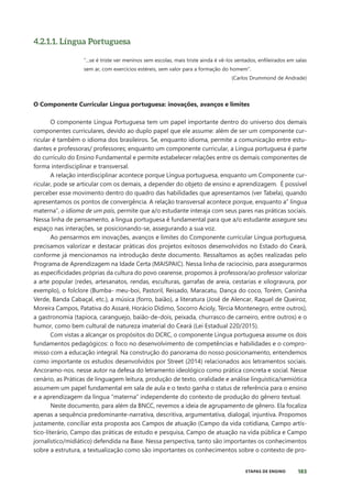 183
ETAPAS DE ENSINO
4.2.1.1. Língua Portuguesa
“...se é triste ver meninos sem escolas, mais triste ainda é vê-los sentados, enfileirados em salas
sem ar, com exercícios estéreis, sem valor para a formação do homem”.
(Carlos Drummond de Andrade)
O Componente Curricular Língua portuguesa: inovações, avanços e limites
O componente Língua Portuguesa tem um papel importante dentro do universo dos demais
componentes curriculares, devido ao duplo papel que ele assume: além de ser um componente cur-
ricular é também o idioma dos brasileiros. Se, enquanto idioma, permite a comunicação entre estu-
dantes e professoras/ professores; enquanto um componente curricular, a Língua portuguesa é parte
do currículo do Ensino Fundamental e permite estabelecer relações entre os demais componentes de
forma interdisciplinar e transversal.
A relação interdisciplinar acontece porque Língua portuguesa, enquanto um Componente cur-
ricular, pode se articular com os demais, a depender do objeto de ensino e aprendizagem. É possível
perceber esse movimento dentro do quadro das habilidades que apresentamos (ver Tabela), quando
apresentamos os pontos de convergência. A relação transversal acontece porque, enquanto a” língua
materna”, o idioma de um país, permite que a/o estudante interaja com seus pares nas práticas sociais.
Nessa linha de pensamento, a língua portuguesa é fundamental para que a/o estudante assegure seu
espaço nas interações, se posicionando-se, assegurando a sua voz.
Ao pensarmos em inovações, avanços e limites do Componente curricular Língua portuguesa,
precisamos valorizar e destacar práticas dos projetos exitosos desenvolvidos no Estado do Ceará,
conforme já mencionamos na introdução deste documento. Ressaltamos as ações realizadas pelo
Programa de Aprendizagem na Idade Certa (MAISPAIC). Nessa linha de raciocínio, para assegurarmos
as especificidades próprias da cultura do povo cearense, propomos à professora/ao professor valorizar
a arte popular (redes, artesanatos, rendas, esculturas, garrafas de areia, cestarias e xilogravura, por
exemplo), o folclore (Bumba- meu-boi, Pastoril, Reisado, Maracatu, Dança do coco, Torém, Caninha
Verde, Banda Cabaçal, etc.), a música (forro, baião), a literatura (José de Alencar, Raquel de Queiroz,
Moreira Campos, Patativa do Assaré, Horácio Dídimo, Socorro Acioly, Tércia Montenegro, entre outros),
a gastronomia (tapioca, caranguejo, baião-de-dois, peixada, churrasco de carneiro, entre outros) e o
humor, como bem cultural de natureza imaterial do Ceará (Lei Estadual 220/2015).
Com vistas a alcançar os propósitos do DCRC, o componente Língua portuguesa assume os dois
fundamentos pedagógicos: o foco no desenvolvimento de competências e habilidades e o compro-
misso com a educação integral. Na construção do panorama do nosso posicionamento, entendemos
como importante os estudos desenvolvidos por Street (2014) relacionados aos letramentos sociais.
Ancoramo-nos. nesse autor na defesa do letramento ideológico como prática concreta e social. Nesse
cenário, as Práticas de linguagem leitura, produção de texto, oralidade e análise linguística/semiótica
assumem um papel fundamental em sala de aula e o texto ganha o status de referência para o ensino
e a aprendizagem da língua “materna” independente do contexto de produção do gênero textual.
Neste documento, para além da BNCC, revemos a ideia de agrupamento de gênero. Ela focaliza
apenas a sequência predominante-narrativa, descritiva, argumentativa, dialogal, injuntiva. Propomos
justamente, conciliar esta proposta aos Campos de atuação (Campo da vida cotidiana, Campo artís-
tico-literário, Campo das práticas de estudo e pesquisa, Campo de atuação na vida pública e Campo
jornalístico/midiático) defendida na Base. Nessa perspectiva, tanto são importantes os conhecimentos
sobre a estrutura, a textualização como são importantes os conhecimentos sobre o contexto de pro-
 