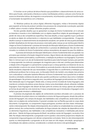 185
ETAPAS DE ENSINO
9. Envolver-se em práticas de leitura literária que possibilitem o desenvolvimento do senso es-
tético para fruição, valorizando a literatura e outras manifestações artístico-culturais como formas de
acesso às dimensões lúdicas, de imaginário e encantamento, reconhecendo o potencial transformador
e humanizador da experiência com a literatura.
10. Mobilizar práticas da cultura digital, diferentes linguagens, mídias e ferramentas digitais
para expandir as formas de produzir sentidos (nos processos de compreensão e produção), aprender
e refletir sobre o mundo e realizar diferentes projetos autorais.
Há dois grandes desafios que se apresentam na etapa do Ensino Fundamental, um é articular
as trezentas e noventa e cinco habilidades com os objetos específicos (objeto de aprendizagem), sem
perder de vista as dez competências específicas. Para esse desafio, a nossa sugestão é que o professor
se atente ao objeto de conhecimento e o relacione às suas habilidades correspondentes. O segundo
desafio é avançar no desenvolvimento da estudante/do estudante, sem perder de vista as particularidades
também desafiadoras de três tipos de processos vivenciados pelas crianças ao sair da Educação Infantil e
chegar ao Ensino Fundamental: o processo de transição da Educação Infantil para o Ensino Fundamental,
o processo de progressão dos objetos de conhecimento e o processo de alfabetização. Eles são inter-rela-
cionados no contexto do Ensino Fundamental, embora necessitemos de separá-los para fins didáticos.
O processo de transição da Educação Infantil para o Ensino Fundamental deve ser pautado nos
princípios que orientam a formação integral do humano. Alguns fatores são elencados aqui para refletir
sobre esse momento (a brincadeira, o acolhimento, a mediação do professor e as linguagens). O primeiro
fator é o brincar que é um ato de fundamental importância para toda formação humana, pois permite
à criança aprender (na vivência) a passagem do imaginário para a vida real, contribui para desenvolver
a relação entre a linguagem e o pensamento e propicia que a criança aprenda a se distanciar do seu eu
para entender o outro (e vice-versa). A brincadeira se acomoda durante o decorrer do desenvolvimento
da/do estudante a depender de suas necessidades. O segundo fator é o acolhimento a mediação que a
professora/o professor faz à criança, pois, na Educação Infantil, ela mantém uma relação mais próxima
com a educadora/ o educador bastante diferente no Ensino Fundamental. Isso é possível de se realizar
durante as atividades cotidianas da sala de aula, quando a professora/ o professor atua como o mediador
da aprendizagem. No primeiro e segundo anos, nas práticas de linguagem já está previsto isso. O último
fator destacado aqui é a linguagem. Desde cedo, a criança convive circulada de muitas linguagens, está
inserida em contextos de práticas sociais diversas, imersa numa diversidade cultural, utilizando múltiplas
linguagens. Essas linguagens não deixam de fazer parte do universo da criança, apenas são ampliadas
as formas de percebê-las e de vivenciá-las. É nessa compreensão que é introduzida a linguagem oral e
verbal e que pode introduzir a alfabetização.
O processo de progressão dos objetos de conhecimento acontece articulado com o processo de
desenvolvimento do próprio aluno e se materializa no ensino de língua portuguesa, através das práticas
sociais de linguagem, dos campos de atuação, das habilidades e das competências, sendo todos articu-
lados com os objetos de conhecimentos. É possível constatar isso na Planilha que está no corpo deste
documento. A progressão, no componente Língua portuguesa, acontece sob dois vieses: intracompo-
nente e intercomponente. Na relação intracomponente, ela se realiza na complexidade da construção do
gênero textual, dos conhecimentos mobilizados da língua (através das relações de dependência entre
os elementos linguísticos), das habilidades e das competências necessárias e mobilizadas pela aluna/
pelo aluno - falante da língua portuguesa do Brasil, nas práticas sociais de linguagem, na escola e fora
dela. Na relação intercomponente, a progressão ocorre quando o documento proporciona relações do
componente Língua portuguesa com demais componentes curriculares. Tanto no viés intracomponente
quanto no intercomponente, a progressão se dá com base em três etapas: articulação, apropriação e
consolidação dos saberes a ensinar, considerando o contexto de ensino e de aprendizagem.
 