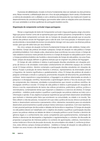 186 PARTE IV
O processo de alfabetização, iniciado no Ensino Fundamental, deve ser realizado nos dois primeiros
anos. Nesse momento, a alfabetização deve ser o foco da ação pedagógica. Assim sendo, é fundamental
a vivência do estudante com o alfabeto e com a dinâmica da leitura/escrita. Isso implica em investir no
desenvolvimento da consciência fonológica, que envolve saber sobre as relações entre sons (fonemas)
em suas variedades e as letras (grafemas) do português brasileiro escrito.
Organização do componente curricular Língua portuguesa
Pensar a organização do texto do Componente curricular Língua portuguesa, exige uma estra-
tégia que possa mostrar como ele se apresenta para que melhor possamos compreendê-lo. A porta
de entrada deste componente curricular são os Campos de atuação pela posição que se assume;
saimos das práticas sociais de linguagem para a sala de aula. Com essa posição, é necessário que a
escola entenda a necessidade de ensinar o/a estudante interagir com seus pares nas diversas práticas
sociais, para que ele saiba lutar por seus direitos.
Há, cinco campos de atuação no Ensino Fundamental (Campo da vida cotidiana, Campo artís-
tico-literário, Campo das práticas de estudo e pesquisa, Campo de atuação na vida pública e Campo
jornalístico/midiático). Com relação a eles, observamos duas ocorrências nos anos iniciais: o Campo da
vida cotidiana é exclusivo neste período do ensino e o Campo de atuação na vida pública assim como
o Campo jornalístico/midiático são fundidos e denominados de Campo da vida pública, nos anos finais.
Esses campos de atuação definem os gêneros textuais que se originam nas práticas de linguagem.
O Campo de vida cotidiana é relativo à participação dos/das estudantes em situações pró-
prias de leitura e de atividades vivenciadas cotidianamente em diferentes espaços do contexto
social. O Campo artístico- literário contempla a participação dos/das estudantes em situações de
leitura, fruição e produção de textos literários e artísticos, representativos da diversidade cultural
e linguística, de maneira significativa e, gradativamente, crítica. O Campo das práticas de estudo e
pesquisa contempla o estudo e a pesquisa, promovendo situações de leitura/escrita, possibilitando
conhecer textos expositivos e argumentativos, a linguagem e as práticas relacionadas ao estudo, à
pesquisa e à divulgação científica, favorecendo a aprendizagem dentro e fora da escola por meio
da compreensão dos interesses, atividades e procedimentos que movem as esferas científica, de
divulgação científica e escolar. O Campo da vida pública é relativo à participação em situações de
leitura e escrita, especialmente de textos das esferas jornalística, publicitária, política, jurídica e
reivindicatória, contemplando temas que impactam a cidadania e o exercício de direitos. O Campo
jornalístico - midiático pode ampliar e qualificar a participação nas práticas relativas ao trato com a
informação e opinião. O seu objetivo é propiciar experiências que permitam desenvolver sensibilidade
que motivem o interesse pelos fatos que acontecem na comunidade, na cidade e no mundo. Tais
fatos afetam a vida das pessoas, incorporam em suas vidas a prática de escuta, leitura e produção de
textos e desenvolvem autonomia e pensamento crítico, elementos necessários para o/a estudante
desenvolver posicionamentos e poder produzir textos noticiosos e opinativos. Com esse repertório,
é mais possível participar de discussões e debates de forma ética e respeitosa. O Campo de atuação
na vida pública deverá ser trabalhado com o objetivo de ampliar e qualificar a participação dos/das
jovens nas práticas relativas ao debate de ideias e à atuação política e social. Envolve o domínio de
gêneros legais e o conhecimento dos canais competentes para questionamentos, reclamação de
direitos e denúncias de desrespeitos a legislações e regulamentações e a direitos; de discussão de
propostas e programas de interesse público no contexto de agremiações, coletivos, movimentos e
outras instâncias e fóruns de discussão da escola, da comunidade e da cidade. E, conforme já disse-
mos, estes últimos campos (Campo jornalístico - midiático e Campo de atuação na vida pública) se
fundam nos anos iniciais e são denominados de Campo da vida pública.
 