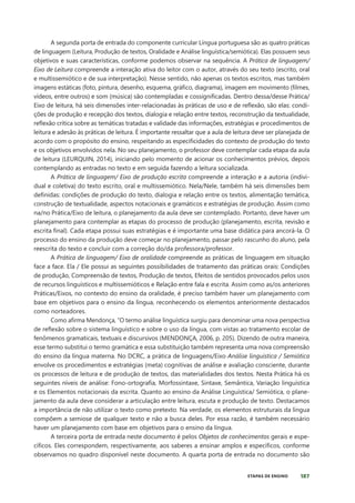 187
ETAPAS DE ENSINO
A segunda porta de entrada do componente curricular Língua portuguesa são as quatro práticas
de linguagem (Leitura, Produção de textos, Oralidade e Análise linguística/semiótica). Elas possuem seus
objetivos e suas características, conforme podemos observar na sequência. A Prática de linguagem/
Eixo de Leitura compreende a interação ativa do leitor com o autor, através do seu texto (escrito, oral
e multissemiótico e de sua interpretação). Nesse sentido, não apenas os textos escritos, mas também
imagens estáticas (foto, pintura, desenho, esquema, gráfico, diagrama), imagem em movimento (filmes,
vídeos, entre outros) e som (música) são contempladas e cossignificadas. Dentro dessa/desse Prática/
Eixo de leitura, há seis dimensões inter-relacionadas às práticas de uso e de reflexão, são elas: condi-
ções de produção e recepção dos textos, dialogia e relação entre textos, reconstrução da textualidade,
reflexão crítica sobre as temáticas tratadas e validade das informações, estratégias e procedimentos de
leitura e adesão às práticas de leitura. É importante ressaltar que a aula de leitura deve ser planejada de
acordo com o propósito do ensino, respeitando as especificidades do contexto de produção do texto
e os objetivos envolvidos nela. No seu planejamento, o professor deve contemplar cada etapa da aula
de leitura (LEURQUIN, 2014), iniciando pelo momento de acionar os conhecimentos prévios, depois
contemplando as entradas no texto e em seguida fazendo a leitura socializada.
A Prática de linguagem/ Eixo de produção escrita compreende a interação e a autoria (indivi-
dual e coletiva) do texto escrito, oral e multissemiótico. Nela/Nele, também há seis dimensões bem
definidas: condições de produção do texto, dialogia e relação entre os textos, alimentação temática,
construção de textualidade, aspectos notacionais e gramáticos e estratégias de produção. Assim como
na/no Prática/Eixo de leitura, o planejamento da aula deve ser contemplado. Portanto, deve haver um
planejamento para contemplar as etapas do processo de produção (planejamento, escrita, revisão e
escrita final). Cada etapa possui suas estratégias e é importante uma base didática para ancorá-la. O
processo do ensino da produção deve começar no planejamento, passar pelo rascunho do aluno, pela
reescrita do texto e concluir com a correção do/da professora/professor.
A Prática de linguagem/ Eixo de oralidade compreende as práticas de linguagem em situação
face a face. Ela / Ele possui as seguintes possibilidades de tratamento das práticas orais: Condições
de produção, Compreensão de textos, Produção de textos, Efeitos de sentidos provocados pelos usos
de recursos linguísticos e multissemióticos e Relação entre fala e escrita. Assim como as/os anteriores
Práticas/Eixos, no contexto do ensino da oralidade, é preciso também haver um planejamento com
base em objetivos para o ensino da língua, reconhecendo os elementos anteriormente destacados
como norteadores.
Como afirma Mendonça, “O termo análise linguística surgiu para denominar uma nova perspectiva
de reflexão sobre o sistema linguístico e sobre o uso da língua, com vistas ao tratamento escolar de
fenômenos gramaticais, textuais e discursivos (MENDONÇA, 2006, p. 205). Dizendo de outra maneira,
esse termo substitui o termo gramática e essa substituição também representa uma nova compreensão
do ensino da língua materna. No DCRC, a prática de linguagens/Eixo Análise linguística / Semiótica
envolve os procedimentos e estratégias (meta) cognitivas de análise e avaliação consciente, durante
os processos de leitura e de produção de textos, das materialidades dos textos. Nesta Prática há os
seguintes níveis de análise: Fono-ortografia, Morfossintaxe, Sintaxe, Semântica, Variação linguística
e os Elementos notacionais da escrita. Quanto ao ensino da Análise Linguística/ Semiótica, o plane-
jamento da aula deve considerar a articulação entre leitura, escuta e produção de texto. Destacamos
a importância de não utilizar o texto como pretexto. Na verdade, os elementos estruturais da língua
compõem a semiose de qualquer texto e não a busca deles. Por essa razão, é também necessário
haver um planejamento com base em objetivos para o ensino da língua.
A terceira porta de entrada neste documento é pelos Objetos de conhecimentos gerais e espe-
cíficos. Eles correspondem, respectivamente, aos saberes a ensinar amplos e específicos, conforme
observamos no quadro disponível neste documento. A quarta porta de entrada no documento são
 