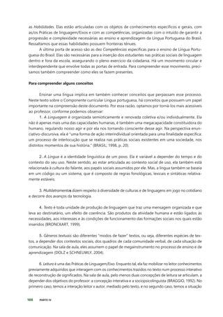 188 PARTE IV
as Habilidades. Elas estão articuladas com os objetos de conhecimentos específicos e gerais, com
as/os Práticas de linguagem/Eixos e com as competências, organizadas com o intuído de garantir a
progressão e complexidade necessárias ao ensino e aprendizagem da Língua Portuguesa do Brasil.
Ressaltamos que essas habilidades possuem fronteiras tênues.
A última porta de acesso são as dez Competências específicas para o ensino de Língua Portu-
guesa do Brasil. Elas são necessárias para a inserção dos estudantes nas práticas sociais de linguagem
dentro e fora da escola, assegurando o pleno exercício da cidadania. Há um movimento circular e
interdependente que envolve todas as portas de entrada. Para compreender esse movimento, preci-
samos também compreender como eles se fazem presentes.
Para compreender alguns conceitos
Ensinar uma língua implica em também conhecer conceitos que perpassam esse processo.
Neste texto sobre o Componente curricular Língua portuguesa, há conceitos que possuem um papel
importante na compreensão deste documento. Por essa razão, optamos por torná-los mais acessíveis
ao professor, conforme podemos observar:
1. A Linguagem é organizada semioticamente e renovada coletiva e/ou individualmente. Ela
não é apenas mais uma das capacidades humanas, é também uma megacapacidade constituidora do
humano, regulando nosso agir e por ela nos tornando consciente desse agir. Na perspectiva enun-
ciativo-discursiva, ela é “uma forma de ação interindividual orientada para uma finalidade específica:
um processo de interlocução que se realiza nas práticas sociais existentes em uma sociedade, nos
distintos momentos de sua história.” (BRASIL; 1998, p. 20).
2. A Língua é a identidade linguística de um povo. Ela é variável a depender do tempo e do
contexto do seu uso. Neste sentido, ao estar articulada ao contexto social de uso, ela também está
relacionada à cultura do falante, aos papéis sociais assumidos por ele. Mas, a língua também se baseia
em um código ou um sistema, que é composto de regras fonológicas, lexicais e sintáticas relativa-
mente estáveis.
3. Multiletramentos dizem respeito à diversidade de culturas e de linguagens em jogo no cotidiano
e decorre dos avanços da tecnologia.
4. Texto é toda unidade de produção de linguagem que traz uma mensagem organizada e que
leva ao destinatário, um efeito de coerência. São produtos da atividade humana e estão ligados às
necessidades, aos interesses e às condições de funcionamento das formações sociais nos quais estão
inseridos (BRONCKART, 1999).
5. Gêneros textuais são diferentes “modos de fazer” textos, ou seja, diferentes espécies de tex-
tos, a depender dos contextos sociais, dos quadros de cada comunidade verbal, de cada situação de
comunicação. Na sala de aula, eles assumem o papel de megainstrumento no processo de ensino e de
aprendizagem (DOLZ e SCHNEUWLY, 2004).
6. Leitura é uma das Práticas de Linguagem/Eixo. Enquanto tal, ela faz mobilizar no leitor conhecimentos
previamente adquiridos que interagem com os conhecimentos trazidos no texto num processo interativo
de reconstrução de significados. Na sala de aula, pelo menos duas concepções de leitura se articulam, a
depender dos objetivos do professor: a concepção interativa e a sociopsicolinguista (BRAGGIO, 1992). No
primeiro caso, temos a interação leitor x autor, mediado pelo texto, e no segundo caso, temos a situação
 