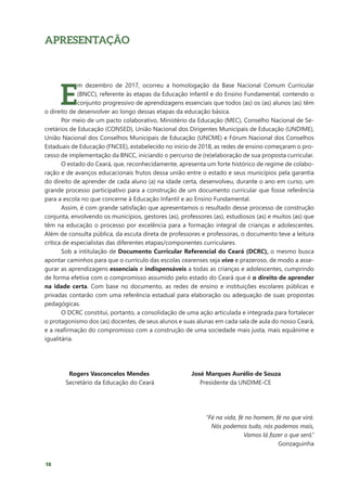 18
APRESENTAÇÃO
E
m dezembro de 2017, ocorreu a homologação da Base Nacional Comum Curricular
(BNCC), referente às etapas da Educação Infantil e do Ensino Fundamental, contendo o
conjunto progressivo de aprendizagens essenciais que todos (as) os (as) alunos (as) têm
o direito de desenvolver ao longo dessas etapas da educação básica.
Por meio de um pacto colaborativo, Ministério da Educação (MEC), Conselho Nacional de Se-
cretários de Educação (CONSED), União Nacional dos Dirigentes Municipais de Educação (UNDIME),
União Nacional dos Conselhos Municipais de Educação (UNCME) e Fórum Nacional dos Conselhos
Estaduais de Educação (FNCEE), estabelecido no início de 2018, as redes de ensino começaram o pro-
cesso de implementação da BNCC, iniciando o percurso de (re)elaboração de sua proposta curricular.
O estado do Ceará, que, reconhecidamente, apresenta um forte histórico de regime de colabo-
ração e de avanços educacionais frutos dessa união entre o estado e seus municípios pela garantia
do direito de aprender de cada aluno (a) na idade certa, desenvolveu, durante o ano em curso, um
grande processo participativo para a construção de um documento curricular que fosse referência
para a escola no que concerne à Educação Infantil e ao Ensino Fundamental.
Assim, é com grande satisfação que apresentamos o resultado desse processo de construção
conjunta, envolvendo os municípios, gestores (as), professores (as), estudiosos (as) e muitos (as) que
têm na educação o processo por excelência para a formação integral de crianças e adolescentes.
Além de consulta pública, da escuta direta de professores e professoras, o documento teve a leitura
crítica de especialistas das diferentes etapas/componentes curriculares.
Sob a intitulação de Documento Curricular Referencial do Ceará (DCRC), o mesmo busca
apontar caminhos para que o currículo das escolas cearenses seja vivo e prazeroso, de modo a asse-
gurar as aprendizagens essenciais e indispensáveis a todas as crianças e adolescentes, cumprindo
de forma efetiva com o compromisso assumido pelo estado do Ceará que é o direito de aprender
na idade certa. Com base no documento, as redes de ensino e instituições escolares públicas e
privadas contarão com uma referência estadual para elaboração ou adequação de suas propostas
pedagógicas.
O DCRC constitui, portanto, a consolidação de uma ação articulada e integrada para fortalecer
o protagonismo dos (as) docentes, de seus alunos e suas alunas em cada sala de aula do nosso Ceará,
e a reafirmação do compromisso com a construção de uma sociedade mais justa, mais equânime e
igualitária.
Rogers Vasconcelos Mendes			 José Marques Aurélio de Souza
Secretário da Educação do Ceará		 Presidente da UNDIME-CE
“Fé na vida, fé no homem, fé no que virá.
Nós podemos tudo, nós podemos mais,
Vamos lá fazer o que será.”
Gonzaguinha
 