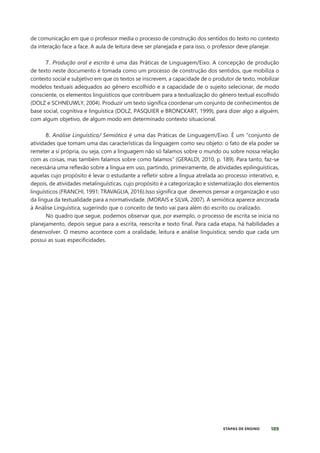 189
ETAPAS DE ENSINO
de comunicação em que o professor media o processo de construção dos sentidos do texto no contexto
da interação face a face. A aula de leitura deve ser planejada e para isso, o professor deve planejar.
7. Produção oral e escrita é uma das Práticas de Linguagem/Eixo. A concepção de produção
de texto neste documento é tomada como um processo de construção dos sentidos, que mobiliza o
contexto social e subjetivo em que os textos se inscrevem, a capacidade de o produtor de texto, mobilizar
modelos textuais adequados ao gênero escolhido e a capacidade de o sujeito selecionar, de modo
consciente, os elementos linguísticos que contribuem para a textualização do gênero textual escolhido
(DOLZ e SCHNEUWLY, 2004). Produzir um texto significa coordenar um conjunto de conhecimentos de
base social, cognitiva e linguística (DOLZ, PASQUIER e BRONCKART, 1999), para dizer algo a alguém,
com algum objetivo, de algum modo em determinado contexto situacional.
8. Análise Linguística/ Semiótica é uma das Práticas de Linguagem/Eixo. É um “conjunto de
atividades que tomam uma das características da linguagem como seu objeto: o fato de ela poder se
remeter a si própria, ou seja, com a linguagem não só falamos sobre o mundo ou sobre nossa relação
com as coisas, mas também falamos sobre como falamos” (GERALDI, 2010, p. 189). Para tanto, faz-se
necessária uma reflexão sobre a língua em uso, partindo, primeiramente, de atividades epilinguísticas,
aquelas cujo propósito é levar o estudante a refletir sobre a língua atrelada ao processo interativo, e,
depois, de atividades metalinguísticas, cujo propósito é a categorização e sistematização dos elementos
linguísticos (FRANCHI, 1991; TRAVAGLIA, 2016).Isso significa que devemos pensar a organização e uso
da língua da textualidade para a normatividade. (MORAIS e SILVA, 2007). A semiótica aparece ancorada
à Análise Linguística, sugerindo que o conceito de texto vai para além do escrito ou oralizado.
No quadro que segue, podemos observar que, por exemplo, o processo de escrita se inicia no
planejamento, depois segue para a escrita, reescrita e texto final. Para cada etapa, há habilidades a
desenvolver. O mesmo acontece com a oralidade, leitura e análise linguística; sendo que cada um
possui as suas especificidades.
 