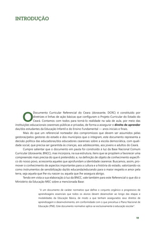 19
INTRODUÇÃO
O
Documento Curricular Referencial do Ceara (doravante, DCRC) é constituído por
diretrizes e linhas de ação básicas que configuram o Projeto Curricular do Estado do
Ceará. Contamos com todos para torná-lo realidade na sala de aula, por meio das
instituições educacionais cearenses públicas e privadas, de forma a assegurar o direito de aprender
das/dos estudantes da Educação Infantil e do Ensino Fundamental — anos iniciais e finais.
Mais do que um referencial norteador dos compromissos que devem ser assumidos pelas
gestoras/pelos gestores do estado e dos municípios que o integram, este documento representa a
decisão política das educadoras/dos educadores cearenses sobre a escola democrática, com quali-
dade social, que precisa ser garantida às crianças, aos adolescentes, aos jovens e adultos do Ceará.
Cumpre salientar que o documento em pauta foi construído à luz da Base Nacional Comum
Curricular (doravante, BNCC), mas incorpora, na sua estrutura, itens que se propõem a favorecer uma
compreensão mais precisa do que é pretendido; e, na definição de objeto de conhecimento específi-
co do nosso povo, acrescenta aqueles que aprofundam a identidade cearense. Buscamos, assim, pro-
mover o conhecimento de aspectos importantes para a cultura e a história do estado, valorizando-os
como instrumentos de sensibilização da/do educanda/educando para o maior respeito e amor pela
terra, seja aquela que lhe viu nascer ou aquela que lhe assegura abrigo.
Tendo em vista a sua elaboração à luz da BNCC, vale também para este Referencial o que diz o
Ministério da Educação MEC sobre a mencionada Base:
“é um documento de caráter normativo que define o conjunto orgânico e progressivo de
aprendizagens essenciais que todos os alunos devem desenvolver ao longo das etapas e
modalidades da Educação Básica, de modo a que tenham assegurados seus direitos de
aprendizagem e desenvolvimento, em conformidade com o que preceitua o Plano Nacional de
Educação (PNE). Este documento normativo aplica-se exclusivamente à educação escolar”.
 