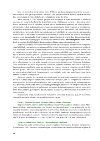 20
Uma vez marcado o compromisso com a BNCC, no que tange aos posicionamentos teóricos e
metodológicos mais gerais, passamos a tratar do DCRC, marcando nossas especificidades e assumin-
do a continuidade do nosso trabalho em realização ao longo dos anos.
Nesse sentido, o DCRC objetiva garantir, aos estudantes e às/aos estudantes, o direito de
aprender um conjunto fundamental de conhecimentos e habilidades comuns — de norte a sul do
estado, nas escolas públicas e privadas, urbanas e rurais. Pretendemos, por meio das orientações aqui
apresentadas, reduzir as desigualdades educacionais existentes no Ceará, nivelando e, principalmen-
te, elevando a qualidade do ensino. Como consequência da ação educacional a ser desencadeada,
também, temos a intenção de formar estudantes com habilidades e conhecimentos considerados
essenciais para o século XXI, incentivando a modernização dos recursos e das práticas pedagógicas
e promovendo a atualização do corpo docente das instituições de ensino. Esse documento está ali-
nhado à determinação pedagógica assumida pelo estado quanto à aprendizagem na idade certa,
desde o processo de alfabetização às demais aprendizagens essenciais subsequentes.
Propomos, para este novo cenário mundial, formar pessoas capazes de desenvolver competên-
cias e habilidades que as tornem criativas, analítico-críticas, participativas, abertas ao novo, colabora-
tivas, resilientes, produtivas, que saibam se comunicar, lidar com as informações em um mundo cada
vez mais interconectado, atuar com discernimento e responsabilidade nos contextos das culturas
digitais. Formar, portanto, pessoas capazes de utilizar conhecimentos para resolver problemas, tomar
decisões, ser proativas, buscar soluções, conviver e aprender com as diferenças e as diversidades.
Ademais, este documento pretende contribuir para que seja superada a fragmentação das po-
líticas educacionais. Por essa razão, ele pode cooperar com o fortalecimento do Regime de Colabo-
ração entre as três instâncias do governo e, sobretudo, pode ser um efetivo balizador da construção
da educação com qualidade social que se deseja e a que a/o estudante cearense merece. O DCRC
defende que essa educação com qualidade social não pode ser privilégio de alguns; mas um direito a
ser assegurado a todas/todos. Cumpre garantir oportunidades iguais para todas/todos, como forma
de fazer acontecer a justiça social.
Diante do exposto, fica claro que o conteúdo deste documento abre caminhos para que as/os
profissionais da educação, notadamente a professora/o professor, com sua competência, criatividade
e compromisso, encontre nele uma bússola para o planejamento e execução de práticas docentes
mais dinâmicas, interessantes e facilitadoras da aprendizagem do aluno. Com este procedimento, por
certo, professoras/professores e profissionais de suporte à docência se descobrirão no importante
papel de educadores, participantes de um presente alvissareiro, autoras/autores, do descortinar de
novos tempos.
Para torná-lo, então, mais facilmente manuseável, sem perda da essência que um documento
referencial precisa ter, ele está estruturado em quatro partes:
Parte I – Contexto Estadual, Histórico, Marcos Legais e Princípios
Na primeira parte, fazemos, de forma sintética, uma contextualização do estado do Ceará. Abor-
damos desafios a serem enfrentados com vistas ao seu desenvolvimento, como aspectos de sua de-
mografia. Mostramos uma noção pragmática do semiárido, a distribuição funcional e pessoal da renda
e analisamos a importância do conhecimento nas sociedades modernas. Apresentado um pouco da
história da elaboração de currículos no estado, destacamos os principais marcos legais que norteiam
o DCRC e, ainda, estabelecemos princípios norteadores da ação educacional a ser desenvolvida.
Parte II – Pressupostos Teóricos, Epistemológicos e Políticos
Na segunda parte, apresentamos a fundamentação pedagógica que destaca o compromisso
do documento com a formação humana integral. Conceituamos competência, habilidade e operação
 
