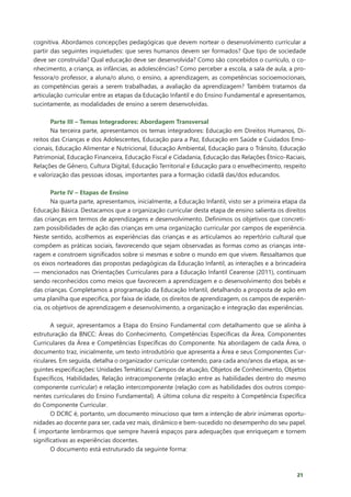21
cognitiva. Abordamos concepções pedagógicas que devem nortear o desenvolvimento curricular a
partir das seguintes inquietudes: que seres humanos devem ser formados? Que tipo de sociedade
deve ser construída? Qual educação deve ser desenvolvida? Como são concebidos o currículo, o co-
nhecimento, a criança, as infâncias, as adolescências? Como perceber a escola, a sala de aula, a pro-
fessora/o professor, a aluna/o aluno, o ensino, a aprendizagem, as competências socioemocionais,
as competências gerais a serem trabalhadas, a avaliação da aprendizagem? Também tratamos da
articulação curricular entre as etapas da Educação Infantil e do Ensino Fundamental e apresentamos,
sucintamente, as modalidades de ensino a serem desenvolvidas.
Parte III – Temas Integradores: Abordagem Transversal
Na terceira parte, apresentamos os temas integradores: Educação em Direitos Humanos, Di-
reitos das Crianças e dos Adolescentes, Educação para a Paz, Educação em Saúde e Cuidados Emo-
cionais, Educação Alimentar e Nutricional, Educação Ambiental, Educação para o Trânsito, Educação
Patrimonial, Educação Financeira, Educação Fiscal e Cidadania, Educação das Relações Étnico-Raciais,
Relações de Gênero, Cultura Digital, Educação Territorial e Educação para o envelhecimento, respeito
e valorização das pessoas idosas, importantes para a formação cidadã das/dos educandos.
Parte IV – Etapas de Ensino
Na quarta parte, apresentamos, inicialmente, a Educação Infantil, visto ser a primeira etapa da
Educação Básica. Destacamos que a organização curricular desta etapa de ensino salienta os direitos
das crianças em termos de aprendizagens e desenvolvimento. Definimos os objetivos que concreti-
zam possibilidades de ação das crianças em uma organização curricular por campos de experiência.
Neste sentido, acolhemos as experiências das crianças e as articulamos ao repertório cultural que
compõem as práticas sociais, favorecendo que sejam observadas as formas como as crianças inte-
ragem e constroem significados sobre si mesmas e sobre o mundo em que vivem. Ressaltamos que
os eixos norteadores das propostas pedagógicas da Educação Infantil, as interações e a brincadeira
— mencionados nas Orientações Curriculares para a Educação Infantil Cearense (2011), continuam
sendo reconhecidos como meios que favorecem a aprendizagem e o desenvolvimento dos bebês e
das crianças. Completamos a programação da Educação Infantil, detalhando a proposta de ação em
uma planilha que especifica, por faixa de idade, os direitos de aprendizagem, os campos de experiên-
cia, os objetivos de aprendizagem e desenvolvimento, a organização e integração das experiências.
A seguir, apresentamos a Etapa do Ensino Fundamental com detalhamento que se alinha à
estruturação da BNCC: Áreas do Conhecimento, Competências Específicas da Área, Componentes
Curriculares da Área e Competências Específicas do Componente. Na abordagem de cada Área, o
documento traz, inicialmente, um texto introdutório que apresenta a Área e seus Componentes Cur-
riculares. Em seguida, detalha o organizador curricular contendo, para cada ano/anos da etapa, as se-
guintes especificações: Unidades Temáticas/ Campos de atuação, Objetos de Conhecimento, Objetos
Específicos, Habilidades, Relação intracomponente (relação entre as habilidades dentro do mesmo
componente curricular) e relação intercomponente (relação com as habilidades dos outros compo-
nentes curriculares do Ensino Fundamental). A última coluna diz respeito à Competência Específica
do Componente Curricular.
O DCRC é, portanto, um documento minucioso que tem a intenção de abrir inúmeras oportu-
nidades ao docente para ser, cada vez mais, dinâmico e bem-sucedido no desempenho do seu papel.
É importante lembrarmos que sempre haverá espaços para adequações que enriqueçam e tornem
significativas as experiências docentes.
O documento está estruturado da seguinte forma:
 