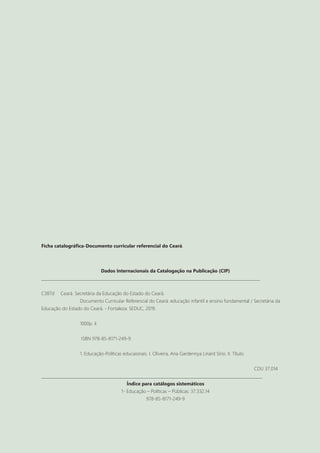 2
Ficha catalográfica-Documento curricular referencial do Ceará.
Dados Internacionais da Catalogação na Publicação (CIP)
_____________________________________________________________________________________________________________
C387d Ceará. Secretária da Educação do Estado do Ceará.
		 Documento Curricular Referencial do Ceará: educação infantil e ensino fundamental / Secretária da
Educação do Estado do Ceará. - Fortaleza: SEDUC, 2019.
		 1000p. il.
		 ISBN 978-85-8171-249-9
		 1. Educação-Políticas educaionais. I. Oliveira, Ana Gardennya Linard Sírio. II. Título.
											CDU 37.014
______________________________________________________________________________________________________________
Índice para catálogos sistemáticos
1- Educação – Políticas – Públicas: 37:332.14
978-85-8171-249-9
 