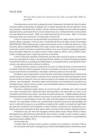 301
ETAPAS DE ENSINO
4.2.1.2. Arte
“Arte não é adorno, palavra não é absoluta, som não é ruído, e as imagens falam” (BOAL, Au-
gusto, 2009).
O componente curricular Arte, na etapa do Ensino Fundamental, do estado do Ceará, foi elabo-
rado para a abertura de espaços no diálogo com os saberes advindos das culturas regionais e locais
que compõem a identidade social, política, cultural e artística do estado do Ceará. Antes de qualquer
exposição teórica, precisamos firmar o nosso compromisso com o alinhamento feito no Documento
Curricular Referencial do Ceará - DCRC com a Base Nacional Comum Curricular - BNCC. É com base
neste documento que construímos o Componente curricular Arte.
A Arte se caracteriza por sua peculiaridade na produção de um saber sensível, que tem como
produto afectos e perceptos. A obra de Arte é constituída de blocos de afetos, blocos de sensações
(VASCONCELOS, 2005). Nesse sentido, o nosso corpo sensível é como um bloco de afetos que, a cada
momento, afeta e é afetado (SPINOZA, 2010). Logo, é desse modo que o componente curricular Arte,
ao priorizar o ensino com base na experiência estética, torna-se um dispositivo pedagógico próprio
para a formação integral de um sujeito sensível, criativo, cognitivo, afetivo, crítico e político, propi-
ciando condições para que o sujeito seja capaz de se reinventar.
A Arte na Educação possibilita compreender que fazer Arte na escola se pauta no desenvolvi-
mento da capacidade de criação e de expressão do fazer artístico, em função da produção objetiva
de elementos estéticos, na produção de subjetividade, e, consequentemente, na produção de conhe-
cimento e de saberes sensíveis, artísticos e estéticos.
O histórico da Arte, enquanto componente curricular no estado do Ceará, é extremamente di-
versificado. Podemos verificar propostas, diretrizes e orientações curriculares em diversos municípios,
os quais apresentaram características e abordagens distintas quanto ao ensino de Arte.
Acreditamos que é urgente definir o ensino da Arte na educação, enquanto área de conhecimento
sensível, expressivo, criativo, político e relacional. Assim, este documento referencial pretende orientar
o ensino da Arte na escola em vista a seu exercício próprio e em diálogo com componentes de áreas
distintas - que entrelaçadas - fomentem saberes das estudantes e dos estudantes ao considerar suas
condições sociais, culturais, étnicas, sexuais e suas necessidades especiais numa perspectiva inclusiva
de crianças e adolescentes cearenses.
Para tanto, estabelecer lugares dentro do currículo escolar, é entender que a Arte na escola
é um saber necessário para o desenvolvimento das educandas e dos educandos, em vistas a uma
sociedade diversificada e que requer - para além de sujeitos produtivos - cidadãs/cidadãos sensíveis,
produtoras/produtores no/do cotidiano e que tecem as suas vidas, como se tecessem obras de arte.
O ensino e a aprendizagem em Arte não estão resumidos apenas em atividades de produção
artísticas. Tais capacidades, também são compreendidas enquanto processos de aprendizagem que
vão se constituindo aos poucos, ao possibilitar a emergência das criações e a conquista de significados
por parte das estudantes e dos estudantes no fazer cotidiano, em parceria com professoras e pro-
fessores das quatro linguagens da Arte, aptas e aptos a favorecer interconexões e diálogos artísticos.
Entendemos que, por meio das linguagens artísticas (Artes Visuais, Dança, Música e Teatro),
desenvolvemos as dimensões do conhecimento. Elas envolvem a criação, a crítica, a estesia, a expres-
são, a fruição e a reflexão, que, de forma indissociável e simultânea, caracterizam a singularidade da
experiência artística (BRASIL, 2017).
As dimensões são:
• Criação: refere-se ao fazer artístico, quando os sujeitos criam, produzem e constroem. Trata-se
de uma atitude intencional e investigativa que confere materialidade estética a sentimentos, ideias,
 