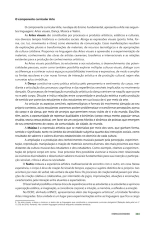 303
ETAPAS DE ENSINO
O componente curricular Arte
O componente curricular Arte, na etapa do Ensino Fundamental, apresenta a Arte nas seguin-
tes linguagens: Artes visuais, Dança, Música e Teatro.
As Artes visuais são constituídas por processos e produtos artísticos, estéticos e culturais,
nos diversos tempos históricos e contextos sociais. Abriga as expressões visuais (ponto, linha, for-
ma, cor, luz, movimento e ritmo) como elementos de comunicação. Essas manifestações resultam
de explorações plurais e transformações de materiais, de recursos tecnológicos e de apropriações
da cultura cotidiana. Propomos na linguagem das Artes visuais a apreensão e a experimentação de
materiais, conhecimento das obras de artistas cearenses, brasileiros e internacionais e as relações
existentes para a produção de conhecimentos artísticos.
As Artes visuais possibilitam, às estudantes e aos estudantes, o desenvolvimento das poten-
cialidades pessoais, assim como também possibilita explorar múltiplas culturas visuais, dialogar com
as diferenças e conhecer outros espaços e possibilidades inventivas e expressivas, de modo a ampliar
os limites escolares e criar novas formas de interação artística e de produção cultural, sejam elas
concretas e/ou simbólicas.
A Dança constitui-se como prática artística pelo pensamento e sentimento do corpo, me-
diante a articulação dos processos cognitivos e das experiências sensíveis implicados no movimento
dançado. Os processos de investigação e produção artística da dança centram-se naquilo que ocorre
no e pelo corpo. Discute e indica relações entre corporeidade e produção estética e pela produção
de sentido por parte das estudantes e dos estudantes em sua busca de si por meio da arte.
Ao articular os aspectos sensíveis, epistemológicos e formais do movimento dançado ao seu
próprio contexto, as/os estudantes cearenses podem problematizar e transformar percepções acerca
do corpo e da dança, por meio de arranjos que permitem novas visões de si e do mundo. Elas/Eles
têm, assim, a oportunidade de repensar dualidades e binômios (corpo versus mente, popular versus
erudito, teoria versus prática), em favor de um conjunto híbrido e dinâmico de práticas que emergem
de seu entendimento de corpo, de comunidade, de cidade, de mundo.
A Música é a expressão artística que se materializa por meio dos sons, que ganham forma,
sentido e signiﬁcado, tanto no âmbito da sensibilidade subjetiva quanto das interações sociais, como
resultado de saberes e valores diversos estabelecidos no domínio de cada cultura.
A ampliação e a produção dos conhecimentos musicais passam pela percepção, experimen-
tação, reprodução, manipulação e criação de materiais sonoros diversos, dos mais próximos aos mais
distantes da cultura musical das estudantes e dos estudantes. Como exemplo, citamos a experimen-
tação do próprio corpo em cena. Esse processo lhes possibilita vivenciar a música inter-relacionada
às inúmeras diversidades e desenvolver saberes musicais fundamentais para sua inserção e participa-
ção sensível, crítica e ativa na sociedade.
O Teatro instaura a experiência artística multissensorial de encontro com o outro, em cena. Nessa
experiência, o corpo é lócus de criação ﬁccional de tempos, espaços e sujeitos distintos de si próprios. Isso
acontece por meio do verbal, não verbal e da ação física. Os processos de criação teatral passam por situa-
ções de criação coletiva e colaborativa, por intermédio de jogos, improvisações, atuações e encenações,
caracterizados pela interação entre atuantes e espectadores.
O fazer teatral possibilita a intensa troca de experiências entre as estudantes e os estudantes e aprimora
a percepção estética, a imaginação, a consciência corporal, a intuição, a memória, a reﬂexão e a emoção.
No DCRC, alinhado à BNCC, apresentamos além das linguagens artísticas8
, a Unidade Temática
Artes integradas. Esta unidade é um lugar para experimentações entre as linguagens que fica a cargo
8. “As artes visuais, a dança, a música e o teatro são as linguagens que constituirão o componente curricular obrigatório”(Redação dada pela Lei nº
13.278, de 2016). Portanto, não convém linguagens artísticas enquanto unidades temáticas.
 