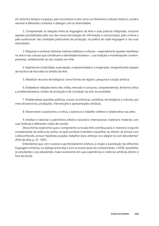 305
ETAPAS DE ENSINO
em distintos tempos e espaços, para reconhecer a arte como um fenômeno cultural, histórico, social e
sensível a diferentes contextos e dialogar com as diversidades.
2. Compreender as relações entre as linguagens da Arte e suas práticas integradas, inclusive
aquelas possibilitadas pelo uso das novas tecnologias de informação e comunicação, pelo cinema e
pelo audiovisual, nas condições particulares de produção, na prática de cada linguagem e nas suas
articulações.
3. Pesquisar e conhecer distintas matrizes estéticas e culturais – especialmente aquelas manifestas
na arte e nas culturas que constituem a identidade brasileira –, sua tradição e manifestações contem-
porâneas, reelaborando-as nas criações em Arte.
4. Experienciar a ludicidade, a percepção, a expressividade e a imaginação, ressigniﬁcando espaços
da escola e de fora dela no âmbito da Arte.
5. Mobilizar recursos tecnológicos como formas de registro, pesquisa e criação artística.
6. Estabelecer relações entre arte, mídia, mercado e consumo, compreendendo, de forma crítica
e problematizadora, modos de produção e de circulação da arte na sociedade.
7. Problematizar questões políticas, sociais, econômicas, científicas, tecnológicas e culturais, por
meio de exercícios, produções, intervenções e apresentações artísticas.
8. Desenvolver a autonomia, a crítica, a autoria e o trabalho coletivo e colaborativo nas artes.
9. Analisar e valorizar o patrimônio artístico nacional e internacional, material e imaterial, com
suas histórias e diferentes visões de mundo.
Dessa forma, esperamos que o componente curricular Arte contribua para o “exercício conjunto
complementar da razão e do sonho, no qual conhecer é também maravilhar-se, divertir-se, brincar com
o desconhecido, arriscar hipóteses ousadas, trabalhar duro, esforçar-se e alegrar-se com descobertas”
(PCN de Arte, p. 27, 1997).
Entendemos que, com o acesso e aprofundamento à leitura, à criação e à produção nas diferentes
linguagens artísticas, no diálogo entre elas e com as outras áreas do conhecimento, o DCRC possibilite,
às estudantes e aos estudantes, maior autonomia em suas experiências e vivências artísticas dentro e
fora da escola.
 