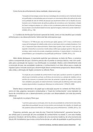 31
1. CONTEXTO ESTADUAL, HISTÓRICO, MARCOS LEGAIS E PRINCÍPIOS
Como forma de enfrentamento dessa realidade, observamos que:
”Inovações em tecnologias sociais, técnicas e estratégias de convivência com o Semiárido devem
ser qualificadas e universalizadas para se tornarem um instrumento efetivo de melhoria da renda
e da qualidade de vida de milhões de pessoas que atualmente sofrem com os desafios da seca.
Somente com o fortalecimento de políticas públicas de convivência com o Semiárido, o Estado
do Ceará conseguirá adaptar-se e utilizar-se dos consideráveis potenciais do Bioma Caatinga e
da sua ampla e única biodiversidade funcional, seja ela forrageira, medicinal ou ainda madeireira.”
(CEARÁ, 2014, p. 159)
c) A análise da distribuição funcional e pessoal da renda, como um dos desafios que o estado
enfrenta para o seu desenvolvimento. Sobre este fato está expresso que:
“O Ceará é o 13º PIB do país, mas, em termos per capita, apenas o 23º. E mais: o rendimento e
o grau de formalização do trabalho estão entre os mais baixos entre os estados brasileiros. Com
isso, é impossível haver desenvolvimento. Diante desse quadro, fazer crescer e, mais que isso,
expandir e diversificar a economia é tarefa árdua e difícil para qualquer governo. Para que isso
aconteça, neste mundo de acirrada competição econômica, é imprescindível o incremento da
produtividade e, por consequência, da qualificação profissional.” (CEARÁ, 2014, p. 25)
Além destes destaques, é importante explicitar que sobressai, no texto do Plano, o consenso
sobre a compreensão de que o Governo precisa não só prestar os serviços básicos, mas criar condi-
ções para a produção da riqueza e sua distribuição na sociedade. Aliada a este entendimento está
a convicção de que, nas sociedades modernas, o conhecimento é um fator eficaz para a criação de
riqueza e para a inclusão social que a disseminação desse conhecimento proporciona. Nesse sentido,
vale, então, a afirmação de Stiglitz constante no referido Plano:
“A criação de uma sociedade do conhecimento é mais apta a produzir aumento no padrão de
vida do que incrementos pontuais na eficiência da economia ou a adoção de medidas como o
sacrifício do consumo no presente como meio de aumentar o aporte de capital. E isto é ainda
mais verdadeiro para países em desenvolvimento. Grande parte da diferença entre esses países
e países desenvolvidos é causada por diferenças no conhecimento.” (STIGLITZ, 2000)
Diante dessa compreensão e do papel que a educação assume no contexto do Plano de Go-
verno em tela, julgamos necessário contextualizar o “Ceará do Conhecimento” como balizador da
busca de consonância com o desenvolvimento curricular a ser desencadeado com este documento
referencial.
Está explícito no próprio Plano que:
“o primeiro passo para a construção, entre nós, de uma sociedade do conhecimento está na Edu-
cação Básica de qualidade. Isso por si só já constitui uma revolução, tal o desafio. Um desafio que
não podemos deixar de enfrentar. Um desafio que juntos enfrentaremos.” (CEARÁ, 2014, p. 32)
Propomos, portanto, que, por meio do eixo “Ceará do Conhecimento”, possamos lançar ba-
ses sólidas para a construção de uma sociedade do conhecimento no estado. E, com esta medida,
possamos introduzir, de forma efetiva, os pilares de uma economia moderna, de uma economia do
Século XXI. Acreditamos que é esta a única forma de dar um salto de qualidade no perfil econômico
 