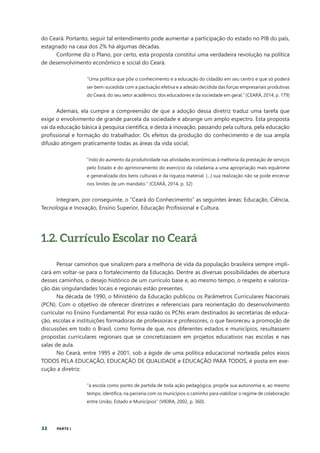 32 PARTE I
do Ceará. Portanto, seguir tal entendimento pode aumentar a participação do estado no PIB do país,
estagnado na casa dos 2% há algumas décadas.
Conforme diz o Plano, por certo, esta proposta constitui uma verdadeira revolução na política
de desenvolvimento econômico e social do Ceará.
“Uma política que põe o conhecimento e a educação do cidadão em seu centro e que só poderá
ser bem-sucedida com a pactuação efetiva e a adesão decidida das forças empresariais produtivas
do Ceará, do seu setor acadêmico, dos educadores e da sociedade em geral.” (CEARÁ, 2014, p. 179)
Ademais, ela cumpre a compreensão de que a adoção dessa diretriz traduz uma tarefa que
exige o envolvimento de grande parcela da sociedade e abrange um amplo espectro. Esta proposta
vai da educação básica à pesquisa científica, e desta à inovação, passando pela cultura, pela educação
profissional e formação do trabalhador. Os efeitos da produção do conhecimento e de sua ampla
difusão atingem praticamente todas as áreas da vida social,
“indo do aumento da produtividade nas atividades econômicas à melhoria da prestação de serviços
pelo Estado e do aprimoramento do exercício da cidadania a uma apropriação mais equânime
e generalizada dos bens culturais e da riqueza material. (...) sua realização não se pode encerrar
nos limites de um mandato.” (CEARÁ, 2014, p. 32)
Integram, por conseguinte, o “Ceará do Conhecimento” as seguintes áreas: Educação, Ciência,
Tecnologia e Inovação, Ensino Superior, Educação Profissional e Cultura.
1.2. Currículo Escolar no Ceará
Pensar caminhos que sinalizem para a melhoria de vida da população brasileira sempre impli-
cará em voltar-se para o fortalecimento da Educação. Dentre as diversas possibilidades de abertura
desses caminhos, o desejo histórico de um currículo base e, ao mesmo tempo, o respeito e valoriza-
ção das singularidades locais e regionais estão presentes.
Na década de 1990, o Ministério da Educação publicou os Parâmetros Curriculares Nacionais
(PCN). Com o objetivo de oferecer diretrizes e referenciais para reorientação do desenvolvimento
curricular no Ensino Fundamental. Por essa razão os PCNs eram destinados às secretarias de educa-
ção, escolas e instituições formadoras de professoras e professores, o que favoreceu a promoção de
discussões em todo o Brasil, como forma de que, nos diferentes estados e municípios, resultassem
propostas curriculares regionais que se concretizassem em projetos educativos nas escolas e nas
salas de aula.
No Ceará, entre 1995 e 2001, sob a égide de uma política educacional norteada pelos eixos
TODOS PELA EDUCAÇÃO, EDUCAÇÃO DE QUALIDADE e EDUCAÇÃO PARA TODOS, é posta em exe-
cução a diretriz:
“a escola como ponto de partida de toda ação pedagógica, propõe sua autonomia e, ao mesmo
tempo, identifica, na parceria com os municípios o caminho para viabilizar o regime de colaboração
entre União, Estado e Municípios” (VIEIRA, 2002, p. 360).
 