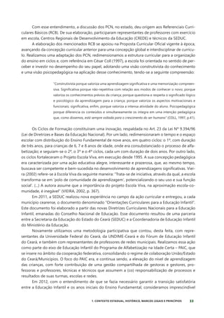 33
1. CONTEXTO ESTADUAL, HISTÓRICO, MARCOS LEGAIS E PRINCÍPIOS
Com esse entendimento, a discussão dos PCN, no estado, deu origem aos Referenciais Curri-
culares Básicos (RCB). De sua elaboração, participaram representantes de professores com exercício
em escola, Centros Regionais de Desenvolvimento da Educação (CREDE) e técnicos da SEDUC.
A elaboração dos mencionados RCB se apoiou na Proposta Curricular Oficial vigente à época,
avançando da concepção curricular anterior para uma concepção global e interdisciplinar de currícu-
lo. Realizamos uma adaptação dos PCN, redimensionamos a estrutura curricular para a organização
do ensino em ciclos e, com referência em César Coll (1997), a escola foi orientada no sentido de per-
ceber e investir no desempenho do seu papel, adotando uma visão construtivista do conhecimento
e uma visão psicopedagógica na aplicação desse conhecimento, tendo-se a seguinte compreensão:
“Construtivista porque valoriza uma aprendizagem significativa e uma memorização compreen-
siva. Significativa porque não-repetitiva com relação aos modos de conhecer o novo; porque
valoriza os conhecimentos prévios da criança; porque questiona e respeita o significado lógico
e psicológico da aprendizagem para a criança; porque valoriza os aspectos motivacionais e
funcionais; significativa, enfim, porque valoriza a intensa atividade do aluno. Psicopedagógica
porque diferencia os conteúdos e simultaneamente os integra em uma intenção pedagógica
que, como dissemos, está sempre voltada para o crescimento do ser humano” (COLL, 1997, p.41).
Os Ciclos de Formação constituíram uma inovação, respaldada no Art. 23 da Lei Nº 9.394/96
(Lei de Diretrizes e Bases da Educação Nacional). Por um lado, redimensionaram o tempo e o espaço
escolar com distribuição do Ensino Fundamental de nove anos, em quatro ciclos: o 1º, com duração
de três anos, para crianças de 6, 7 e 8 anos de idade, onde era consubstanciado o processo de alfa-
betização; e seguiam-se o 2ª, o 3º e o 4º ciclos, cada um com duração de dois anos. Por outro lado,
os ciclos fortaleceram o Projeto Escola Viva, em execução desde 1995. A sua concepção pedagógica
era caracterizada por uma ação educativa alegre, interessante e prazerosa, que, ao mesmo tempo,
buscava ser competente e bem-sucedida no desenvolvimento de aprendizagens significativas. Viei-
ra (2002) refere-se à Escola Viva da seguinte maneira: “Trata-se de iniciativa, através da qual, a escola
transforma-se em ‘polo de comunidade de aprendizagem’, potencializando o seu uso e sua função
social’. (...) A autora assume que a importância do projeto Escola Viva, na aproximação escola-co-
munidade, é inegável” (VIEIRA, 2002, p. 367).
Em 2011, a SEDUC realizou nova experiência no campo da ação curricular e entregou, a cada
município cearense, o documento denominado “Orientações Curriculares para a Educação Infantil”.
Este documento foi elaborado a partir das novas Diretrizes Curriculares Nacionais para a Educação
Infantil, emanadas do Conselho Nacional de Educação. Esse documento resultou de uma parceria
entre a Secretaria da Educação do Estado do Ceará (SEDUC) e a Coordenadoria de Educação Infantil
do Ministério da Educação.
Novamente utilizamos uma metodologia participativa que contou, desta feita, com repre-
sentantes da Universidade Federal do Ceará, da UNDIME-Ceará e do Fórum de Educação Infantil
do Ceará, e também com representantes de professores de redes municipais. Realizamos essa ação
como parte do eixo de Educação Infantil do Programa de Alfabetização na Idade Certa – PAIC, que
se insere no âmbito da cooperação federativa, consolidando o regime de colaboração União/Estado
do Ceará/Municípios. O foco do PAIC era, e continua sendo, a elevação do nível de aprendizagem
das crianças, com forte contribuição de uma gestão compartilhada de gestoras e gestores, pro-
fessoras e professores, técnicas e técnicos que assumem a (co) responsabilização de processos e
resultados de suas turmas, escolas e redes.
Em 2012, com o entendimento de que se fazia necessário garantir a transição satisfatória
entre a Educação Infantil e os anos iniciais do Ensino Fundamental, consideramos imprescindível
 
