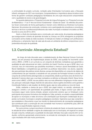 34 PARTE I
a continuidade do projeto curricular, norteado pelas Orientações Curriculares para a Educação
Infantil, entregues em 2011 aos municípios. Compreendíamos a importância dessa iniciativa como
forma de garantir condições pedagógicas facilitadoras de uma ação educacional comprometida
com a qualidade do ensino e da aprendizagem.
Foi quando elaboramos a “Proposta Curricular de Língua Portuguesa” e a “Proposta Curricular
de Matemática – 1º ao 5º Ano do Ensino Fundamental – Estado do Ceará”. Os referidos documen-
tos foram construídos de forma participativa e tiveram como referência as Diretrizes Curriculares
Nacionais. No processo de construção, contamos com a participação de consultoras e consultores,
técnicas e técnicos e professoras/professores das redes municipais e estadual vinculados ao PAIC,
durante os anos de 2012 e 2013.
Assim, a título de orientação para a construção, por cada escola, de propostas pedagógicas
que assegurassem o direito de aprender de todas as crianças, em 2014, entregamos as propostas
curriculares acima citadas às redes escolares. A intenção era mediar um diálogo com professoras e
professores e, certamente, fazer de cada sala de aula um ambiente de efetivo compromisso com a
pretendida educação de qualidade.
1.3. Currículo: Abrangência Estadual?
Ao longo de toda discussão para o estabelecimento da Base Nacional Comum Curricular
(BNCC), ora em processo de implementação através do DCRC, uma questão foi recorrente: assim
como a BNCC, o DCRC é um currículo ou um conjunto de diretrizes norteadoras que garantirão a
qualidade da ação educacional em todo o território do Ceará? Concluiu-se que o DCRC não é um
currículo, mas um instrumento que possibilita reconhecer a imensa e plural diversidade do Ceará.
Reúne habilidades e competências que permitem ao professor desenvolver, nos alunos, capacida-
des para participar das práticas sociais diversas, porque ele disponibiliza um conjunto de objetos de
conhecimentos de que necessita o estudante em seu processo de formação humana e escolar. Tal
conjunto de conhecimentos abrange todos os componentes, desde os primeiros anos do Ensino Fun-
damental. É preciso dizer que a sua base norteadora se delineia na Educação Infantil. Dessa forma,
assim como a BNCC, o DCRC visa seu público-alvo nos mais diferentes e longínquos rincões cearen-
ses, para que a educação chegue, fazendo de cada aluna e aluno sujeitos de direitos como garante a
Constituição Federal, e vale ressaltar, de direitos iguais, seja nos solos pobres ou ricos do Ceará.
Então, mediante a clareza de que o DCRC tem papel indutor, no sentido, sobretudo, de
assegurar o direito a um aprendizado de qualidade para todos, é lógico concluir que cabe aos
municípios seguir nesta mesma direção, sempre construindo cenários que os fortaleçam como
participante de processos formativos de inteligência. Cabe, portanto, ao estado a responsabilidade
de apoiar os municípios e redes de ensino com orientações que favoreçam à elaboração de pro-
postas curriculares municipais e projetos pedagógicos escolares. Esperamos que seja cumprido o
que estabelece o Documento e que isso resulte no desenvolvimento de concepções pedagógicas
que contribuam para a construção de uma sociedade mais humana e socialmente justa, além de
atendidas as especificidades regionais e locais.
Por outro prisma, cumpre reconhecer a história do estado do Ceará, no tocante à permanen-
te atitude de tornar realidade o regime de colaboração com os municípios, em especial no campo
da ação conjunta, voltada para a qualidade da educação ofertada. Essa ação conjunta têm-se tra-
duzido, conforme apresentado anteriormente, na emissão de orientações de natureza curricular,
cujos resultados têm sido muito promissores.
 