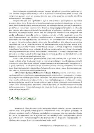 35
1. CONTEXTO ESTADUAL, HISTÓRICO, MARCOS LEGAIS E PRINCÍPIOS
Em consequência, compreendemos que o histórico relatado no item anterior credencia o es-
tado a manter o regime de colaboração com os municípios, no formato em que tem ocorrido. Está
comprovado que vem sendo um processo benéfico para ambas as partes, com salutar alternância
entre ensinantes e aprendentes.
No presente caso, pelo significado da ação e pela quebra de paradigmas que esperamos
acontecer, como forma de garantir um projeto educativo consoante com os desejos e as necessi-
dades da sociedade atual e do amanhã, propomos traçar referenciais que avancem da mera defini-
ção de “o que ensinar” para o delineamento de concepções pedagógicas norteadoras da educação
a ser ofertada, além da proposição de linhas de ação que se configurem estratégicas para a escola,
necessárias nos tempos atuais e futuros. São, por conseguinte, referenciais que configuram uma
versão preliminar de currículo, posto que elas asseguram, de um lado, espaços para o exercício
pleno da autonomia de cada município e escola, com vistas às necessárias complementações para
atendimento de suas especificidades. Do outro lado, elas consubstanciam um sólido arcabouço,
em que os elementos indispensáveis à construção da qualidade da ação educativa, garantidora
da unidade nacional e, consequentemente, da equidade em relação às alunas/aos alunos, estão
dispostos e devidamente traçados, facilitando sua execução. Ademais, o regime de colaboração
União/Estado/Municípios, com a atribuição de definir e operacionalizar um sistema informatizado
de acompanhamento dos currículos municipais terá continuidade. O já mencionado sistema acom-
panhará as orientações, desde a elaboração daquele currículo, que terá sua identidade sem perda
da essência do projeto nacional, pelo município.
Com o DCRC, acreditamos garantir as bases curriculares comuns para: a) que todos os alu-
nos do norte ao sul do Ceará desenvolvam as mesmas aprendizagens consideradas essenciais; b)
que os aspectos da diversidade nacional, nordestina e cearense sejam explorados e respeitados; e,
c) que o professor e a escola entendam ser o desenvolvimento curricular, uma efetiva vivência da
busca do princípio educativo da equidade, fortalecendo-se no passo a passo da dinâmica escolar,
pelo exercício da liberdade com responsabilidade.
O Documento Curricular Referencial do Estado do Ceará, portanto, sistematiza o pensa-
mento de professoras/professores, gestoras/gestores, técnicas/técnicos e muitos outros interessa-
dos que participaram de seu processo de construção. Além disso, orienta no sentido de que a insti-
tuição escolar, efetiva executora do currículo, se sinta mobilizada e apoiada a realizar, com sucesso,
a ação curricular que ela própria, em ação coletiva e a partir destes referenciais, tenha delineado. É
sempre válido lembrar que este documento também representa um trabalho em desenvolvimento
ao longo dos anos da História da Educação do Estado do Ceará. Logo, não estamos mudando de
trilha, mas aperfeiçoando-a
1.4. Marcos Legais
No campo da Educação, um conjunto de dispositivos legais estabelece normas e mecanismos
voltados para a execução de políticas públicas comprometidas com a educação de qualidade a ser
ofertada à população brasileira. Toda essa legislação tem como escopo a transformação da realidade
ética, social e econômica do país. Tal legislação tem como estratégia básica uma política educacional
que, contando com a firme decisão política das diversas instâncias do governo e da sociedade, con-
tribui para a construção de um novo paradigma de justiça social.
 