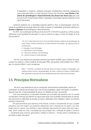 37
1. CONTEXTO ESTADUAL, HISTÓRICO, MARCOS LEGAIS E PRINCÍPIOS
• Estabelecer e implantar, mediante pactuação interfederativa, diretrizes pedagógicas
para a educação básica e a Base Nacional Comum dos Currículos, com direitos e ob-
jetivos de aprendizagem e desenvolvimento das alunas/ dos alunos (as) para cada
ano do Ensino Fundamental e Médio, respeitada a diversidade regional, estadual e local
(grifo adicionado).
Conforme podemos ver, a estratégia proposta salienta o foco na aprendizagem como ele-
mento da qualidade da educação básica em todas as etapas e modalidades, já fazendo referência a
direitos e objetivos de aprendizagem e desenvolvimento.
Em 2017, com a alteração da LDB, por meio da Lei Nº 13.415/2017, passamos a utilizar as duas
referências como finalidade da educação. É o que se verifica no caput e incisos do Artigo 35-A da
mencionada lei.
“Art. 35-A. A Base Nacional Comum Curricular definirá direitos e objetivos de aprendizagem do
ensino médio, conforme diretrizes do Conselho Nacional de Educação, nas seguintes áreas do
conhecimento:
I – linguagens e suas tecnologias;
II – matemática e suas tecnologias;
III – ciências da natureza e suas tecnologias;
IV – ciências humanas e sociais aplicadas.”
Por fim, com referência às presentes diretrizes que tratam da BNCC para o Estado do Ceará,
cumpre-nos destacar o Plano Estadual de Educação (PEE), que guarda conformidade com o PNE e
que, no tocante à Meta 7, assim se expressa:
Meta 7 – Fomentar a qualidade da educação básica em todas as etapas e modalidades, com
melhoria do fluxo escolar e da aprendizagem, de modo a melhorar as médias no ENEM, IDEB e
PISA, garantindo a execução das metas estabelecidas pelo Plano Nacional de Educação.”
1.5. Princípios Norteadores
De início, vale salientarmos que as concepções, anteriormente apresentadas, devem ter
sustentação na adoção de princípios que, mais do que propalados, sejam vivenciados no cotidiano
daqueles que têm a responsabilidade de educar os cidadãos de hoje e do amanhã.
Com essa expectativa, é importante entender que princípios são preceitos, leis ou normas
considerados universais que definem as regras pelas quais uma sociedade civilizada deve se orientar.
São essenciais na celebração de acordos ou pactos celebrados entre cidadãos e valem nos âmbitos
pessoal e institucional.
Em posicionamento que sobressai como natural, cumpre a compreensão de que o projeto
educativo, que terá origem nos presentes referenciais, tem a natureza de um pacto a ser cele-
brado entre os alunos, suas famílias e cada instituição educacional do Ceará onde será execu-
tado. Assim, tendo em vista a sociedade que esse projeto tem a intenção de ajudar a construir
— socialmente justa, humana, democrática, solidária e inclusiva — há que serem considerados os
princípios a seguir elencados.
 