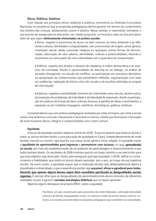 38 PARTE I
Éticos, Políticos, Estéticos
Com relação aos princípios éticos, estéticos e políticos, recorremos às Diretrizes Curriculares
Nacionais, no tocante ao que as propostas pedagógicas devem garantir em termos do cumprimento
dos direitos das crianças, adolescentes, jovens e adultos. Nesse sentido, é importante considerar o
que precisa ser assegurado ao educando, nas citadas propostas, no tocante a cada um dos princípios,
além de que sejam efetivamente vivenciados na prática escolar:
• Éticos: respeito à autonomia do aluno; ao bem comum, ao meio ambiente e às dife-
rentes culturas, identidades e singularidades, sem preconceitos de origem, etnia, gênero,
orientação sexual, idade, convicção religiosa ou quaisquer outras formas de discrimi-
nação; valorização de seus saberes, identidades, culturas e potencialidades, fazendo-o
reconhecer-se como parte de uma coletividade com a qual deve se comprometer.
• Políticos: respeito aos direitos e deveres de cidadania; à ordem democrática e ao exer-
cício da criticidade. Direito a oportunidades de exercitar-se no diálogo, na análise de
posições divergentes, na solução de conflitos, na participação em processos decisórios,
na apropriação de conhecimentos que possibilitem reflexões, argumentação com base
em evidências, realização de leitura crítica do mundo e de escolhas alinhadas ao projeto
de vida traçado.
• Estéticos: respeito à sensibilidade; fomento da criatividade como veículo, dentre outros,
da resolução de problemas; da ludicidade e da liberdade de expressão; direito à participa-
ção em práticas de fruição de bens culturais diversos, à partilha de ideias e sentimentos, a
expressar-se em múltiplas linguagens: científicas, tecnológicas, gráficas, artísticas.
Compreendemos que com práticas pedagógicas norteadas por estes princípios, por certo a escola
viverá uma dinâmica curricular interessante e favorável à vivência cidadã que favorecerá a formação
de seres humanos éticos, íntegros e comprometidos com o bem comum.
Equidade
A busca da equidade constitui objetivo central do DCRC. É preciso garantir que todas as alunas e
todos os alunos tenham direito a uma educação de qualidade no Ceará, independentemente de onde
tenham nascido ou morem, seja qual for sua classe social, gênero, etnia, religião. A equidade supõe
a igualdade de oportunidades para ingressar e permanecer com sucesso, ou seja, aprendendo
na escola, por meio do estabelecimento de um patamar de aprendizagem e desenvolvimento a que
todos tenham direito. Os resultados do IDEB mostram que há um longo caminho a ser percorrido para
que esse objetivo seja alcançado. Assim, para assegurar que haja equidade, o DCRC define os conhe-
cimentos e habilidades que todos os alunos devem aprender, ano a ano, ao longo da sua trajetória
escolar. De outro modo, a equidade requer que a instituição escolar seja deliberadamente aberta à
pluralidade e à diversidade, e que a experiência escolar seja acessível, eficaz e agradável para todos.
Garantir que apenas alguns alunos sejam bem-sucedidos aprofunda as desigualdades sociais
vigentes. É preciso olhar para as desigualdades de aprendizado entre alunos oriundos de diferentes
realidades sociais e garantir variadas estratégias didáticas que os façam aprender.
Vejamos alguns destaques da própria BNCC sobre a equidade:
“No Brasil, um país caracterizado pela autonomia dos entes federados, acentuada diversidade
cultural e profundas desigualdades sociais, os sistemas e redes de ensino devem construir cur-
rículos, e as escolas precisam elaborar propostas pedagógicas que considerem as necessidades,
 