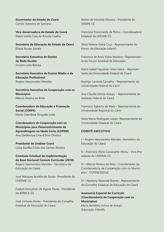 3
Governador do Estado do Ceará
Camilo Sobreira de Santana
Vice-Governadora do Estado do Ceará
Maria Izolda Cela de Arruda Coelho
Secretária de Educação do Estado do Ceará
Eliana Nunes Estrela
Secretária Executiva de Gestão
da Rede Escolar
Jussara Luna Batista
Secretário Executivo de Ensino Médio e da
Educação Profissional
Rogers Vasconcelos Mendes
Secretário Executivo de Cooperação com os
Municípios
Márcio Pereira de Brito
Coordenadora de Educação e Promoção
Social (COEPS)
Maria Oderlânia Torquato Leite
Coordenadora de Cooperação com os
Municípios para Desenvolvimento da
Aprendizagem na Idade Certa (COPEM)
Ana Gardennya Linard Sírio Oliveira
Presidente da Undime Ceará
Luiza Aurélia Costa dos Santos Teixeira
Comissão Estadual de Implementação
da Base Nacional Comum Curricular (2018)
Rogers Vasconcelos Mendes - Secretário da
Educação do Ceará
José Marques Aurélio de Souza- Presidente da
UNDIME-CE
Gadyel Gonçalves de Aguiar Paula - Presidente
da APRECE-CE
José Linhares Ponte - Presidente do Conselho
Estadual de Educação do Ceará
Airton de Almeida Oliveira - Presidente do
SINEPE-CE
Francisca Francineide de Pinho - Coordenadora
Estadual da UNCME-CE
Silvia Helena Vieira Cruz - Representante do
Fórum de Educação Infantil
Francisca de Assis Viana Moreira - Representan-
te do Fórum Estadual de Educação
Maria Isabel Figueiras Lima Ciasca - Represen-
tante da Universidade Federal do Ceará
Rodrigo Lacerda Carvalho - Representante da
Universidade Federal do Cariri
Ana Cláudia Uchôa Araujo, - Representante do
Instituto Federal do Ceará
Francisco Egberto de Melo - Representante da
Universidade Regional do Cariri
Tania Maria Rodrigues Lopes- Representante da
Universidade Estadual do Ceará
COMITÊ EXECUTIVO
I – Rogers Vasconcelos Mendes- Secretário da
Educação do Ceará
II – Francisco Elicio Cavalcante Abreu - Vice-Pre-
sidente da UNDIME-CE
III – Márcio Pereira de Brito - Coordenador da
Coordenadoria de Cooperação com os Munici-
pios - COPEM/SEDUC
IV – Nohemy Rezende Ibanez - Representante
do Conselho Estadual de Educação do Ceará
Assessoria Especial de Currículo
(Coordenadoria de Cooperação com os
Municipios)
Maria Benildes Uchoa de Araujo
(Educação Infantil)
 