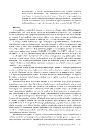 39
1. CONTEXTO ESTADUAL, HISTÓRICO, MARCOS LEGAIS E PRINCÍPIOS
as possibilidades e os interesses dos estudantes, assim como suas identidades linguísticas,
étnicas e culturais. Nesse processo, a BNCC desempenha papel fundamental, pois explicita as
aprendizagens essenciais que todos os estudantes devem desenvolver e expressa, portanto, a
igualdade educacional sobre a qual as singularidades devem ser consideradas e atendidas. Essa
igualdade deve valer também para as oportunidades de ingresso e permanência em uma escola
de Educação Básica, sem o que o direito de aprender não se concretiza.” (BRASIL, 2017, p.15).
Inclusão
A produção de uma sociedade inclusiva, em concepções, valores e práticas, é fortalecida pelas
intencionalidades explícitas de retirada, minimização e/ou superação de barreiras sociais, culturais, po-
líticas e educacionais, como compromisso contemporâneo com os direitos humanos. Nesse contexto,
um conjunto de concepções teóricas, originam práticas contra a discriminação, a marginalização, a
segregação e a exclusão das pessoas na sociedade, em todos os equipamentos sociais.
A educação pautada na defesa ética, legal e pedagógica da igualdade de direitos e oportunidades
para todos, incorpora a premissa da inclusão, expressa em dispositivos jurídico-normativos, nacionais e
internacionais, e se coloca contra qualquer forma de discriminação, seja por motivo de “raça, cor, sexo,
língua, religião, opinião política ou de outra natureza, origem nacional ou social, condição econômica,
nascimento ou qualquer outra situação”. (CF/88; LDB 9394/96; ECA, 1990; PNEEPEI, 2008; LBI, 2010, Lei
de LIBRAS nº 10.436, 2002; dentre outros documentos, incluindo decretos, resoluções, notas técnicas).
A educação inclusiva é um processo em contínua construção, que exige participação e metas
comuns a todos os sujeitos; exige a transformação de uma cultura escolar tradicionalmente pouco
acolhedora a todo alunado, particularmente, aqueles que apresentem qualquer dificuldade ou dife-
rença em relação às normas instituídas e ao secular constructo de aluno “ideal”, em seus ritmos, perfis
cognitivos e comportamentais.
As pesquisas revelam que a transformação da escola para atender ao paradigma da diversidade
implica em mobilizar esforços de mudança, em pelo menos três dimensões: no plano físico/estrutural,
nas atitudes e formas de atender e lidar com os sujeitos e na melhoria das ações educativas. Para tan-
to, é importante a promoção da mudança de valores, de atitudes e de transformações nos aspectos
das práticas pedagógicas. A escola como um todo precisa se implicar no sentido da mudança para se
tornar, de fato, inclusiva.
Uma escola que atende a diversidade de todos os seus estudantes é uma escola que constrói
uma cultura inclusiva no seu dia a dia, tendo como fundamento do trabalho pedagógico ser uma escola
que não exclui nenhum dos seus participantes (BOOTH; AINSCOW, 2000; MITLER, 2008). Uma cultura
inclusiva prescinde a construção de valores que pensem todos os sujeitos livre de pré-conceitos e de
baixas expectativas em relação ao seu potencial social, ao seu desenvolvimento e às suas aprendiza-
gens. Isso pressupõe mudar a cultura social e educacional coletiva ainda instaurada na conjuntura atual.
A educação é terreno profícuo de construção de novas mentalidades e modelos societários. É
fundamental, portanto, que a educação reflita e redimensione compreensões arraigadas, hoje obsoletas
e “caducas” (já negadas, inclusive, pelo avanço e acúmulo da produção científica e da pesquisa nas
áreas da Medicina, da Psicologia, da Antropologia, da Pedagogia). Urge à escola e suas práticas peda-
gógicas romperem com o “ideário” de aluno padrão e com a implementação de métodos tradicionais
de ensino que não perspectivam o sujeito-aprendiz em suas diversidades, considerando as múltiplas
habilidades, inteligências, capacidades, e das diferenças, dificuldades e necessidades que precisam ser
contempladas ao lidar com o humano.
Faz-se necessário superar as barreiras ou obstáculos existentes no ensino, contemplando as
múltiplas e distintas formas de aprendizagem dos sujeitos, contemplando, quando necessário à pre-
visão de recursos, diversificações metodológicas e de atividades, instrumentos de avaliação, conside-
 