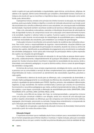 40 PARTE I
rando o sujeito em suas particularidades e singularidades, sejam étnicas, socioculturais, religiosas, de
saberes e de cognição, dentre outras dimensões que compõem a diversidade humana. Outrossim, se
instaura uma escola em que se reconhece a importância dessa concepção de educação como sendo
lúcida, justa, democrática.
A perspectiva inclusiva, tomada como princípio dos direitos humanos na educação, traz implicações
positivas, posto que amplia, fortalece e dignifica o conceito de instituição educacional e sua função social:
não escamoteia e/ou camufla as diferenças entre os seus estudantes, em uma equivocada invisibilidade
da diversidade. Importante também reconhecer existência de barreiras à efetivação desse paradigma.
Cabe a nós, educadores e educadoras, coerentes e imbuídos(as) de premissas de valorização da
vida, da dignidade humana, do compromisso social com a educação como desenvolvimento humano
e da sociedade, respeitar e valorizar todos os sujeitos. É preciso superar as barreiras pedagógicas,
conduzindo a ação docente via estruturação de metodologias de acessibilidade para o atendimento
às distintas necessidades dos estudantes, para estabelecer sua condição de aprendizagem.
A educação inclusiva é reconhecida como preceito basilar de excelência das instituições educa-
tivas. Para incluir, temos a responsabilidade de organizar, intencionalmente, situações didáticas que
promovam a ampliação da capacidade de participação do estudante, atuando nas zonas ou centros de
interesse dos sujeitos, identificando as possibilidades de engajamento e/ou envolvimento na realização
das atividades pedagógicas. Incluir passa pela instauração da participação efetiva e plena expressão
dos sujeitos nas situações de aprendizagem.
O princípio fundamental da inclusão em educação é o de que todas as pessoas devem apren-
der juntas, colaborativamente, independentemente de quaisquer dificuldades ou diferenças que elas
possam ter. Escolas inclusivas devem reconhecer e responder às necessidades de seus alunos, tendo a
diversidade como elemento pedagógico, no qual os distintos estilos, ritmos e canais de aprendizagem
são atendidos e assegurados.
Em termos de currículo, novos arranjos organizacionais, estratégias de ensino, usos de recursos
e parcerias com as comunidades e serviços de áreas complementares e/ou suplementares devem ser
disponibilizados de modo a concorrerem ao atendimento das necessidades específicas, peculiares a
cada sujeito.
Considerando a abertura da escola para as diferenças, sob a compreensão da diversidade, a
inclusão implica pedagogicamente na consideração da diferença dos estudantes, exigindo-se, assim,
produzir a igualdade de oportunidades para TODOS. Significa, portanto, não estabelecer diferenciações
negativas, ou seja, excludentes. De maneira correlacionada, é preciso que a escola, em sua estrutura,
funcionamento e nas práticas pedagógicas que realiza, acolha/compreenda/valorize todas as diferenças
dos sujeitos, o que requer a promoção e efetivação de acessibilidade para todos (MANTOAN, 2006;
FIGUEIREDO 2014; LUSTOSA, 2009; LUSTOSA; MELO, 2018).
A escola, como filha de seu tempo, tem hoje, na contemporaneidade, a perspectiva inclusiva
como um princípio conceitual e didático a ser atingido, sendo via e recurso de uma educação que
acolhe e respeita a diversidade e as diferenças; que não compactua com nenhuma forma de violência,
segregação, discriminação, preconceito ou exclusão. Emerge desse entendimento a compreensão de
que a educação para todos está sediada no campo dos Direitos Humanos.
Eis o legado de uma geração, o paradigma da educação inclusiva e da diversidade, historicamente
construído a partir de muitas discussões e lutas.
Educação Integral
É importante reconhecer que as realidades atual e futura sinalizam para a necessidade da formação
de um homem preparado para enfrentar desafios e incertezas. A rápida evolução, pela qual a sociedade
vem passando, leva a crer que o cenário mundial nas próximas décadas pouco terá da realidade de hoje.
 