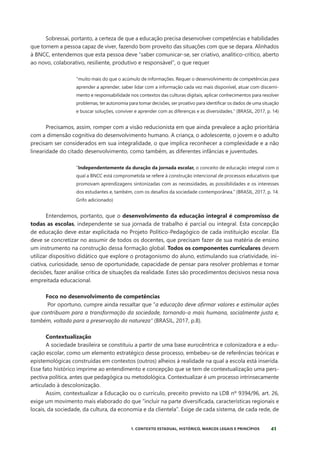 41
1. CONTEXTO ESTADUAL, HISTÓRICO, MARCOS LEGAIS E PRINCÍPIOS
Sobressai, portanto, a certeza de que a educação precisa desenvolver competências e habilidades
que tornem a pessoa capaz de viver, fazendo bom proveito das situações com que se depara. Alinhados
à BNCC, entendemos que esta pessoa deve “saber comunicar-se, ser criativo, analítico-crítico, aberto
ao novo, colaborativo, resiliente, produtivo e responsável”, o que requer
“muito mais do que o acúmulo de informações. Requer o desenvolvimento de competências para
aprender a aprender, saber lidar com a informação cada vez mais disponível, atuar com discerni-
mento e responsabilidade nos contextos das culturas digitais, aplicar conhecimentos para resolver
problemas, ter autonomia para tomar decisões, ser proativo para identificar os dados de uma situação
e buscar soluções, conviver e aprender com as diferenças e as diversidades.” (BRASIL, 2017, p. 14)
Precisamos, assim, romper com a visão reducionista em que ainda prevalece a ação prioritária
com a dimensão cognitiva do desenvolvimento humano. A criança, o adolescente, o jovem e o adulto
precisam ser considerados em sua integralidade, o que implica reconhecer a complexidade e a não
linearidade do citado desenvolvimento, como também, as diferentes infâncias e juventudes.
“Independentemente da duração da jornada escolar, o conceito de educação integral com o
qual a BNCC está comprometida se refere à construção intencional de processos educativos que
promovam aprendizagens sintonizadas com as necessidades, as possibilidades e os interesses
dos estudantes e, também, com os desafios da sociedade contemporânea.” (BRASIL, 2017, p. 14.
Grifo adicionado)
Entendemos, portanto, que o desenvolvimento da educação integral é compromisso de
todas as escolas, independente se sua jornada de trabalho é parcial ou integral. Esta concepção
de educação deve estar explicitada no Projeto Político-Pedagógico de cada instituição escolar. Ela
deve se concretizar no assumir de todos os docentes, que precisam fazer de sua matéria de ensino
um instrumento na construção dessa formação global. Todos os componentes curriculares devem
utilizar dispositivo didático que explore o protagonismo do aluno, estimulando sua criatividade, ini-
ciativa, curiosidade, senso de oportunidade, capacidade de pensar para resolver problemas e tomar
decisões, fazer análise crítica de situações da realidade. Estes são procedimentos decisivos nessa nova
empreitada educacional.
Foco no desenvolvimento de competências
Por oportuno, cumpre ainda ressaltar que “a educação deve afirmar valores e estimular ações
que contribuam para a transformação da sociedade, tornando-a mais humana, socialmente justa e,
também, voltada para a preservação da natureza” (BRASIL, 2017, p.8).
Contextualização
A sociedade brasileira se constituiu a partir de uma base eurocêntrica e colonizadora e a edu-
cação escolar, como um elemento estratégico desse processo, embebeu-se de referências teóricas e
epistemológicas construídas em contextos (outros) alheios à realidade na qual a escola está inserida.
Esse fato histórico imprime ao entendimento e concepção que se tem de contextualização uma pers-
pectiva política, antes que pedagógica ou metodológica. Contextualizar é um processo intrinsecamente
articulado à descolonização.
Assim, contextualizar a Educação ou o currículo, preceito previsto na LDB nº 9394/96, art. 26,
exige um movimento mais elaborado do que “incluir na parte diversificada, características regionais e
locais, da sociedade, da cultura, da economia e da clientela”. Exige de cada sistema, de cada rede, de
 