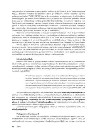 42 PARTE I
cada instituição de ensino e de cada educador(a), professor(a), a construção de um conhecimento que
RESULTA da síntese (metódica) dos diferentes saberes que embasam a cultura, o trabalho e a prática
social dos sujeitos (art. 1º LDB 9394/96). Trata-se da construção, do reconhecimento e da valorização do
saber endógeno, que emerge da realidade e da produção da vida dos sujeitos que aprendem, porque
é essa vida que está sendo aprendida e apreendida. O contexto não é apenas físico e objetivo, nem
fixo. Ele abrange componentes materiais invisíveis, móveis, subjetivos. O pensamento ou as formas de
pensar, as ideias, os valores, todos esses elementos constituem o CONTEXTO que deve ser a referência
para a construção e desconstrução pedagógica no processo ontológico do ensinar-aprender. Afinal,
contextualizar significa dizer “o universo em que se está inserido”.
O contexto também não se reduz ao local, por isso a contextualização é mais do que reconhecer
ou interagir com a realidade imediata, é antes a construção de articulações com diferentes realidades
(mesmo que o ponto de partida seja aquele os quais os pés pisam). Em se tratando de Ceará, falamos e
posicionamo-nos a partir de um contexto específico: o semiárido brasileiro. E é esse território de vida,
lugar de construção de sentidos e de relações, que demarca esse fazer pedagógico contextualizado.
Por fim, é possível afirmar que a contextualização do ensino exige um deslocamento e reor-
denamento teórico e epistemológico, construído a partir das epistemologias do sul (BOAVENTURA
SOUSA, 2010), um conhecimento escolar que contribua no processo de emancipação e libertação dos
sujeitos que aprendem (e ensinam), que os orientem na construção de novas relações pautadas na
convivialidade, no respeito às diferenças, no diálogo e na humanização.
Interdisciplinaridade
O ensino ainda é alvo de grande crítica em razão da fragmentação com que os conhecimentos
são ensinados, perdendo com referência ao significado que eles devem ter para os alunos e compro-
metendo a diretriz pedagógica de foco no desenvolvimento de aprendizagens significativas. O DCRC
assume o Parecer que segue, no sentido de superação dessa permanente impropriedade, posiciona-
mento alinhado à BNCC:
“Para interessar aos alunos, a escola deve deixar de ser ‘auditório de informações’ para se trans-
formar em ‘laboratório de aprendizagens significativas’. Reforça-se, nesse sentido, a necessidade
de reconhecer a importância da superação das barreiras rígidas entre as disciplinas, que propiciam
saberes fragmentados e descontextualizados, mediante abordagem interdisciplinar, a qual, todavia,
não desconheça as especificidades e identidades próprias das disciplinas, mas que busque as
articulações entre elas e com os problemas presentes na vida.” (Parecer, CNE/CP Nº 11/2009, p. 14)
A organização curricular por área do conhecimento pressupõe articulação interdisciplinar que
estimule novos modos de compreender os componentes curriculares, fortalecendo as relações entre
eles, promovendo sua contextualização com inclusão de elementos da realidade e, sobretudo, com
trabalho integrado e cooperativo dos seus professores desde o planejamento à execução dos
planos de ensino. A utilização de Projetos Integradores, planejados coletivamente pelos professores
da área do conhecimento, é a metodologia recomendável.
A interdisciplinaridade, como integração de saberes, é entendida especialmente como uma
atitude pedagógica.
Protagonismo Infantojuvenil
A ação educativa, norteada pelo princípio do protagonismo infantojuvenil, explora uma carac-
terística latente no ser humano, requer agentes situacionais provocadores que a façam vir à tona. Os
sujeitos são mais ou menos protagonistas em função das oportunidades que têm para exercitar sua
 