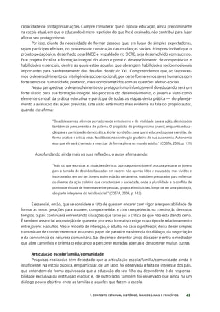 43
1. CONTEXTO ESTADUAL, HISTÓRICO, MARCOS LEGAIS E PRINCÍPIOS
capacidade de protagonizar ações. Cumpre considerar que o tipo de educação, ainda predominante
na escola atual, em que o educando é mero repetidor do que lhe é ensinado, não contribui para fazer
aflorar seu protagonismo.
Por isso, diante da necessidade de formar pessoas que, em lugar de simples expectadoras,
sejam partícipes efetivas, no processo de construção das mudanças sociais, é imprescindível que o
projeto pedagógico, desenhado pela BNCC e respaldado no DCRC, seja desenvolvido com sucesso.
Este projeto focaliza a formação integral do aluno e prevê o desenvolvimento de competências e
habilidades essenciais, dentre as quais estão aquelas que abrangem habilidades socioemocionais
importantes para o enfrentamento dos desafios do século XXI. Compreendemos que, ao favorecer-
mos o desenvolvimento da inteligência socioemocional, por certo formaremos seres humanos com
forte senso de humanidade, portanto, mais comprometidos com as questões afetivo-sociais.
Nessa perspectiva, o desenvolvimento do protagonismo infantojuvenil do educando será um
forte aliado para sua formação integral. No processo do desenvolvimento, o jovem é visto como
elemento central da prática educativa e participa de todas as etapas desta prática — do planeja-
mento à avaliação das ações previstas. Esta visão está muito mais evidente na fala do próprio autor,
quando ele afirma:
“Os adolescentes, além de portadores de entusiasmo e de vitalidade para a ação, são dotados
também de pensamento e de palavra. O propósito do protagonismo juvenil, enquanto educa-
ção para a participação democrática, é criar condições para que o educando possa exercitar, de
forma criativa e crítica, essas faculdades na construção gradativa de sua autonomia. Autonomia
essa que ele será chamado a exercitar de forma plena no mundo adulto.” (COSTA, 2006, p. 139)
Aprofundando ainda mais as suas reflexões, o autor afirma ainda:
“Mais do que exorcizar as situações de risco, o protagonismo juvenil procura preparar os jovens
para a tomada de decisões baseadas em valores não apenas lidos e escutados, mas vividos e
incorporados em seu ser. Jovens assim estarão, certamente, mais bem preparados para enfrentar
os dilemas da ação coletiva que caracterizam a sociedade, onde a pluralidade e o conflito de
pontos de vistas e de interesses entre pessoas, grupos e instituições, longe de ser uma patologia,
são parte integrante do tecido social.” (COSTA, 2006, p. 142)
É essencial, então, que se considere o fato de que sem encarar com vigor a responsabilidade de
formar as novas gerações para atuarem, comprometidas e com competência, na construção de novos
tempos, o país continuará enfrentando situações que farão jus à crítica de que não está dando certo.
É também essencial a convicção de que este processo formativo exige novo tipo de relacionamento
entre jovens e adultos. Nesse modelo de interação, o adulto, no caso o professor, deixa de ser simples
transmissor de conhecimentos e assume o papel de parceiro na vivência do diálogo, da negociação
e da convivência de natureza comunitária. Sai de cena o detentor único do saber e entra o mediador
que abre caminhos e orienta o educando a percorrer estradas abertas e descortinar muitas outras.
Articulação escola/família/comunidade
Pesquisas realizadas têm detectado que a articulação escola/família/comunidade ainda é
insuficiente. Na escola pública, em particular, de um lado, foi observada a falta de interesse dos pais,
que entendem de forma equivocada que a educação do seu filho ou dependente é de responsa-
bilidade exclusiva da instituição escolar; e, de outro lado, também foi observado que ainda há um
diálogo pouco objetivo entre as famílias e aqueles que fazem a escola.
 