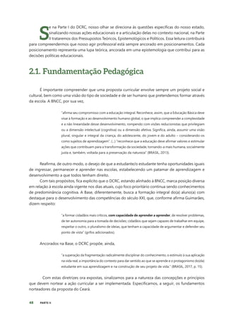 48 PARTE II
S
e na Parte I do DCRC, nosso olhar se direciona às questões específicas do nosso estado,
sinalizando nossas ações educacionais e a articulação delas no contexto nacional, na Parte
II trataremos dos Pressupostos Teóricos, Epistemológicos e Políticos. Essa leitura contribuirá
para compreendermos que nosso agir professoral está sempre ancorado em posicionamentos. Cada
posicionamento representa uma lupa teórica, ancorada em uma epistemologia que contribui para as
decisões políticas educacionais.
2.1. Fundamentação Pedagógica
É importante compreender que uma proposta curricular envolve sempre um projeto social e
cultural, bem como uma visão do tipo de sociedade e de ser humano que pretendemos formar através
da escola. A BNCC, por sua vez,
“afirma seu compromisso com a educação integral. Reconhece, assim, que a Educação Básica deve
visar à formação e ao desenvolvimento humano global, o que implica compreender a complexidade
e a não linearidade desse desenvolvimento, rompendo com visões reducionistas que privilegiam
ou a dimensão intelectual (cognitiva) ou a dimensão afetiva. Significa, ainda, assumir uma visão
plural, singular e integral da criança, do adolescente, do jovem e do adulto – considerando-os
como sujeitos de aprendizagem”. (...) “reconhece que a educação deve afirmar valores e estimular
ações que contribuam para a transformação da sociedade, tornando-a mais humana, socialmente
justa e, também, voltada para a preservação da natureza” (BRASIL, 2013).
Reafirma, de outro modo, o desejo de que a estudante/o estudante tenha oportunidades iguais
de ingressar, permanecer e aprender nas escolas, estabelecendo um patamar de aprendizagem e
desenvolvimento a que todos tenham direito.
Com tais propósitos, fica explícito que o DCRC, estando alinhado à BNCC, marca posição diversa
em relação à escola ainda vigente nos dias atuais, cujo foco prioritário continua sendo conhecimentos
de predominância cognitiva. A Base, diferentemente, busca a formação integral do(a) aluno(a) com
destaque para o desenvolvimento das competências do século XXI, que, conforme afirma Guimarães,
dizem respeito:
“a formar cidadãos mais críticos, com capacidade de aprender a aprender, de resolver problemas,
de ter autonomia para a tomada de decisões; cidadãos que sejam capazes de trabalhar em equipe,
respeitar o outro, o pluralismo de ideias, que tenham a capacidade de argumentar e defender seu
ponto de vista” (grifos adicionados).
Ancorados na Base, o DCRC propõe, ainda,
“a superação da fragmentação radicalmente disciplinar do conhecimento, o estímulo à sua aplicação
na vida real, a importância do contexto para dar sentido ao que se aprende e o protagonismo do(da)
estudante em sua aprendizagem e na construção de seu projeto de vida.” (BRASIL, 2017, p. 15).
Com estas diretrizes ora expostas, sinalizamos para a natureza das concepções e princípios
que devem nortear a ação curricular a ser implementada. Especificamos, a seguir, os fundamentos
norteadores da proposta do Ceará.
 