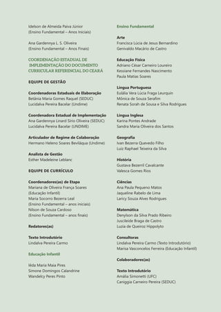 4
Idelson de Almeida Paiva Júnior
(Ensino Fundamental – Anos Iniciais)
Ana Gardennya L. S. Oliveira
(Ensino Fundamental – Anos Finais)
COORDENAÇÃO ESTADUAL DE
IMPLEMENTAÇÃO DO DOCUMENTO
CURRICULAR REFERENCIAL DO CEARÁ
EQUIPE DE GESTÃO
Coordenadoras Estaduais de Elaboração
Betânia Maria Gomes Raquel (SEDUC)
Lucidalva Pereira Bacelar (Undime)
Coordenadora Estadual de Implementação
Ana Gardennya Linard Sírio Oliveira (SEDUC)
Lucidalva Pereira Bacelar (UNDIME)
Articulador de Regime de Colaboração
Hermano Heleno Soares Beviláqua (Undime)
Analista de Gestão
Esther Madeleine Leblanc
EQUIPE DE CURRÍCULO
Coordenadores(as) de Etapa
Mariana de Oliveira França Soares
(Educação Infantil)
Maria Socorro Bezerra Leal
(Ensino Fundamental – anos iniciais)
Nilson de Souza Cardoso
(Ensino Fundamental – anos finais)
Redatores(as)
Texto Introdutório
Lindalva Pereira Carmo
Educação Infantil
Iêda Maria Maia Pires
Simone Domingos Calandrine
Wandelcy Peres Pinto
Ensino Fundamental
Arte
Francisca Lúcia de Jesus Bernardino
Genivaldo Macário de Castro
Educação Física
Adriano César Carneiro Loureiro
Kessiane Fernandes Nascimento
Paula Matias Soares
Língua Portuguesa
Eulália Vera Lúcia Fraga Leurquin
Mônica de Souza Serafim
Renata Sorah de Sousa e Silva Rodrigues
Língua Inglesa
Karina Pontes Andrade
Sandra Maria Oliveira dos Santos
Geografia
Ivan Bezerra Quevedo Filho
Luiz Raphael Teixeira da Silva
História
Gustava Bezerril Cavalcante
Valesca Gomes Rios
Ciências
Ana Paula Pequeno Matos
Jaqueline Rabelo de Lima
Laricy Souza Alves Rodrigues
Matemática
Denylson da Silva Prado Ribeiro
Juscileide Braga de Castro
Luzia de Queiroz Hippolyto
Consultoras
Lindalva Pereira Carmo (Texto Introdutório)
Marisa Vasconcelos Ferreira (Educação Infantil)
Colaboradores(as)
Texto Introdutório
Amália Simonetti (UFC)
Caniggia Carneiro Pereira (SEDUC)
 